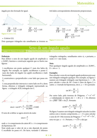 33
Matemática
ângulo por eles formado for igual.
C’B’
A’
63.43º
63.43º
B
A C
3.2
6.2
6.5
3.35
AB
A'B'
=
3.35
3.2
= 1.05
AC
A'C'
=
6.5
6.2
= 1.05
Figura 3 Critério LAL.
•	 Critério LLL
Dois quaisquer triângulos são semelhantes se tiverem os
três lados correspondentes diretamente proporcionais.
C’A’
B’A
B C
6.5
3.61
5.41 3.2
5.77
4.8
AB
A'B'
=
3.61
3.2
= 1.13
AC
A'C'
=
5.41
4.8
= 1.13
BC
B'C'
=
6.5
5.77
= 1.13
Figura 3 Critério LLL.
Seno de um ângulo agudo
Autor J. N. Tavares e A. Geraldo Nuno tavares, J., Geraldo, A. (2015), Revista de Ciência Elementar, 3(01):01226Editor José Francisco Rodrigues
Definição
Para definir o seno de um ângulo agudo de amplitude α
є ]0,90º[, fazemos a construção seguinte que se ilustra nas
figuras:
1.	escolhemos um ponto qualquer C num dos lados do
ângulo. Por exemplo, no applet, escolhemos o ponto C
num dos lados do ângulo (no applet escolhemos o lado
horizontal);
2.	construímos a perpendicular a esse lado que passa em
C;
3.	essa perpendicular intersecta o outro lado em B e, desta
forma, obtemos o triângulo retângulo representado na
figura - o triângulo ACB, retângulo em C.
A C
α = 43º
A C
B
α = 43º
A C
B
c = 16.5864
a = 11.3119
b = 12.1305
α = 43º
sinα = sin43º=
a
c
=
12.1305
16.5864
= 0.682
O seno de α define-se agora através da razão
sinα =
a
c
onde a é o comprimento do cateto BC e c é o comprimento
da hipotenusa AB.
Note ainda que o valor de sin α não depende do ponto
C escolhido no passo nº1. De facto, variando C obtemos
triângulos retângulos, semelhantes entre si, e portanto, a
razão a /c não muda.
Nota
Para qualquer ângulo agudo de amplitude α є ]0,90º[ ,
0 < sin α < 1.
Exemplos
Para calcular o seno de um ângulo agudo podemos pois usar
um triângulo retângulo qualquer. Por exemplo, na figura 1
usamos um triângulo retângulo cuja hipotenusa é c = 20,
para calcular o seno de 30º. Como é claro da figura 2, o
cateto a é metade da hipotenusa, isto é, a = 10 e portanto
sin30º=
10
20
=
1
2
.
Por outro lado, pelo teorema de Pitágoras, c2
= a2
+ b2
, e substituindo os valores de c = 20 e a = 10, obtemos
b = 400 −100 = 10 3 . Portanto
sin60º=
b
c
=
10 3
20
=
3
2
.
Na figura 3 usamos um triângulo retângulo isósceles (os dois
catetos com o mesmo comprimento, a = b ), para calcular
o seno de 45º. Pelo teorema de Pitágoras c2
= a2
+ b2
= 2a2
,
uma vez que a = b . Portanto, c = 2a e daí que
sin45º=
a
c
=
a
2a
=
2
2
.
 