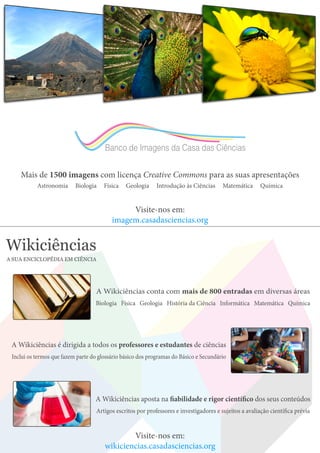 Banco de Imagens da Casa das Ciências
Mais de 1500 imagens com licença Creative Commons para as suas apresentações
Astronomia Biologia Física Geologia Introdução às Ciências Matemática Química
Visite-nos em:
imagem.casadasciencias.org
Wikiciências
A SUA ENCICLOPÉDIA EM CIÊNCIA
A Wikiciências conta com mais de 800 entradas em diversas áreas
Biologia Física Geologia História da Ciência Informática Matemática Química
A Wikiciências aposta na fiabilidade e rigor científico dos seus conteúdos
Artigos escritos por professores e investigadores e sujeitos a avaliação científica prévia
A Wikiciências é dirigida a todos os professores e estudantes de ciências
Inclui os termos que fazem parte do glossário básico dos programas do Básico e Secundário
Visite-nos em:
wikiciencias.casadasciencias.org
 