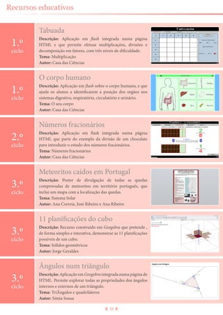 38
Recursos educativos
Tabuada
Descrição: Aplicação em flash integrada numa página
HTML e que permite efetuar multiplicações, divisões e
decomposição em fatores, com três níveis de dificuldade.
Tema: Multiplicação
Autor: Casa das Ciências
1.º
ciclo
Ângulos num triângulo
Descrição: Aplicação em Geogebra integrada numa página de
HTML. Permite explorar todas as propriedades dos ângulos
internos e externos de um triângulo.
Tema: TriÂngulos e quadriláteros
Autor: Sónia Sousa
3.º
ciclo
O corpo humano
Descrição: Aplicação em flash sobre o corpo humano, e que
ajuda os alunos a identificarem a posição dos orgãos nos
sistemas digestivo, respiratório, circulatório e urinário.
Tema: O seu corpo
Autor: Casa das Ciências
1.º
ciclo
Números fracionários
Descrição: Aplicação em flash integrada numa página
HTML que parte do exemplo da divisão de um chocolate
para introduzir o estudo dos números fracionários.
Tema: Números fracionários
Autor: Casa das Ciências
2.º
ciclo
Meteoritos caídos em Portugal
Descrição: Poster de divulgação de todas as quedas
comprovadas de meteoritos em território português, que
inclui um mapa com a localização das quedas.
Tema: Sistema Solar
Autor: Ana Correia, José Ribeiro e Ana Ribeiro
3.º
ciclo
11 planificações do cubo
Descrição: Recurso construido em Geogebra que pretende ,
de forma simples e interativa, demonstrar as 11 planificações
possíveis de um cubo.
Tema: Sólidos geométricos
Autor: Jorge Geraldes
3.º
ciclo
 