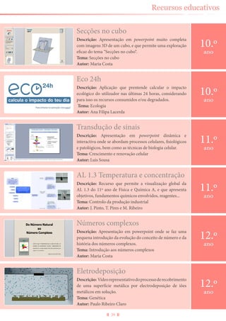 39
Recursos educativos
Secções no cubo
Descrição: Apresentação em powerpoint muito completa
com imagens 3D de um cubo, e que permite uma exploração
eficaz do tema “Secções no cubo“.
Tema: Secções no cubo
Autor: Maria Costa
10.º
ano
Eletrodeposição
Descrição: Vídeorepresentativodoprocessoderecobrimento
de uma superfície metálica por electrodeposição de iões
metálicos em solução.
Tema: Genética
Autor: Paulo Ribeiro Claro
12.º
ano
Eco 24h
Descrição: Aplicação que prentende calcular o impacto
ecológico do utilizador nas últimas 24 horas, considerando
para isso os recursos consumidos e/ou degradados.
Tema: Ecologia
Autor: Ana Filipa Lacerda
10.º
ano
Transdução de sinais
Descrição: Apresentação em powerpoint dinâmica e
interactiva onde se abordam processos celulares, fisiológicos
e patológicos, bem como as técnicas de biologia celular.
Tema: Crescimento e renovação celular
Autor: Luis Sousa
11.º
ano
AL 1.3 Temperatura e concentração
Descrição: Recurso que permite a visualização global da
AL 1.3 do 11º ano de Física e Química A, e que apresenta
objetivos, fundamentos químicos envolvidos, reagentes...
Tema: Controlo da produção industrial
Autor: J. Pinto, T. Pires e M. Ribeiro
11.º
ano
Números complexos
Descrição: Apresentação em powerpoint onde se faz uma
pequena introdução da evolução do conceito de número e da
história dos números complexos.
Tema: Introdução aos números complexos
Autor: Maria Costa
12.º
ano
 