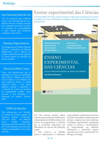 Ensino experimental das Ciências
A Universidade do Porto acaba de lançar um guia para professores do ensino
secundário, das áreas de Biologia e Geologia, centrando-se no trabalho prático e
experimental.
4
Notícias
Ano Internacional da Luz
2015 foi declarado pela UNESCO
como o Ano Internacional da Luz e
da ótica. Procura-se chamar a atenção
para a importância da luz e da ótica
na promoção da sustentabilidade
e como solução para problemas
energéticos, entre outros.
Plasmas hipersónicos
Foi inaugurado no Instituto Superior
Técnico o Laboratório de Plasmas
Hipersónicos, com o objetivo de
estudar a reentrada de naves espaciais
ou outros objetos na atmosfera da
Terra e de Marte.
Dawn já orbita Ceres
Ceres, um planeta-anão que se
encontra na cintura de asteróides
entre Marte e Júpiter, está desde
seis de março a ser orbitado por
uma sonda da NASA. A sonda
chama-se Dawn e tem como
objetivo estudar a superfície e
o interior de Ceres, na tentativa
de compreender melhor como
ocorreu a sua formação e a
formação do próprio Sistema
Solar.
GSSP em Peniche
Um afloramento em Peniche,
na Ponta do Trovão, datado do
Jurássico Inferior (Toarciano,
182,7±0,7 MA), foi definido
como “Global Boundary
Stratotype Section and Point” pela
ICS. Esta definição permite datar
andares estratigráficos com maior
precisão.
Esta obra procura apontar alguns
caminhos que permitam contribuir para
a dinamização do trabalho prático, com
recurso aos equipamentos e materiais
que se encontram disponíveis nos
laboratórios de ciências das diferentes
escolas.
O livro centra-se no trabalho
prático e experimental e é destinado,
essencialmente, a professores de ciências
do Ensino Secundário, dando particular
atenção a algumas das mais modernas
tecnologias experimentais, respeitando
sempre as normas e recomendações
de funcionamento em ambiente
laboratorial e discutindo aspetos
específicos do ensino experimental em
Biologia e Geologia.
 