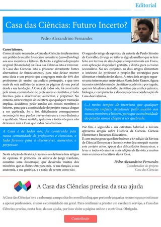 Editorial
A Casa das Ciências precisa da sua ajuda
A Casa das Ciências leva a cabo uma campanha de crowdfunding que pretende angariar recursos para continuar
a apoiar professores, alunos e comunidade em geral. Para continuar a prestar um excelente serviço, a Casa das
Ciências precisa, nesta fase, da sua ajuda, por isso visite a página online e contribua. Obrigado.
Contribuir
Casa das Ciências: Futuro Incerto?
Caros leitores,
Como já terão reparado, a Casa das Ciências implementou
um pedido de auxílio financeiro voluntário (crowdfunding)
aos seus membros e leitores. De facto, a vigência do projeto
original (financiado) da Casa das Ciências está a terminar.
A Casa das Ciências está a procurar ativamente fontes
alternativas de financiamento, para não deixar morrer
uma ideia e um projeto que congregou mais de 40% dos
professores do ensino secundário português, e que teve
mais de sete milhões de acessos às páginas do seu portal
desde a sua fundação. A Casa é de todos nós, foi construída
pela nossa comunidade de professores e cientistas, e tudo
faremos para a desenvolver, aumentar, e perpetuar. No
entanto, nestes tempos de incerteza que qualquer transição
implica, decidimos pedir auxílio aos nossos membros e
leitores, para que a continuidade do projeto nunca chegue
a ser quebrada. Se o for, dificilmente conseguiremos
recomeça-lo sem perdas irreversíveis para a sua dinâmica
e qualidade. Nesse sentido, apelamos a todos vós para não
deixarem ruir a Casa que todos construímos.
Nesta edição da Revista, trazemos aos leitores dois artigos
de opinião. O primeiro, da autoria de Jorge Canhoto,
constitui uma dissertação que desvenda muitos dos
mistérios que as flores têm para nós. A sua função, a sua
anatomia, a sua genética, e a razão de serem como são.
O segundo artigo de opinião, da autoria de Paulo Simeão
de Carvalho, divulga ao leitores algo do melhor que se tem
feito em termos de simulações computacionais em Física,
com aplicação disponível, gratuita, e direta, para o ensino
secundário. No seu conjunto, os dois artigos alimentam
o intelecto do professor e propõe-lhe estratégias para
alimentar o intelecto do aluno. A estes dois artigos segue-
se uma interessante entrevista a Maria João Ramos, figura
incontornável do mundo científico-académico português,
que nos fala do seu trabalho científico que unifica química,
biologia, e computação, e do seu papel na coordenação da
Casa das Ciências.
Por fim, e seguindo a sua estrutura habitual, a Revista
apresenta artigos sobre História da Ciência, Ciência
Elementar e Recursos Educativos.
É com muito gosto que distribuímos a 6.ª edição da Revista
deCiênciaElementarefazemosvotosdeconseguirmanter
este projeto ativo, apesar das dificuldades financeiras, e
levar a todos vós muitas mais edições da Revista, e muitos
mais recursos educativos desta Casa.
Pedro Alexandrino Fernandes
Coordenador do projeto
Casa das Ciências
Pedro Alexandrino Fernandes
A Casa é de todos nós, foi construída pela
nossa comunidade de professores e cientistas, e
tudo faremos para a desenvolver, aumentar, e
perpetuar.
(...) nestes tempos de incerteza que qualquer
transição implica, decidimos pedir auxílio aos
nossosmembroseleitores,paraqueacontinuidade
do projeto nunca chegue a ser quebrada.
 