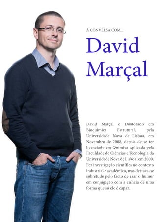 10
David
Marçal
À CONVERSA COM...
David Marçal é Doutorado em
Bioquímica Estrutural, pela
Universidade Nova de Lisboa, em
Novembro de 2008, depois de se ter
licenciado em Química Aplicada pela
Faculdade de Ciências e Tecnologia da
Universidade Nova de Lisboa, em 2000.
Fez investigação científica no contexto
industrial e académico, mas destaca-se
sobretudo pelo facto de usar o humor
em conjugação com a ciência de uma
forma que só ele é capaz.
 