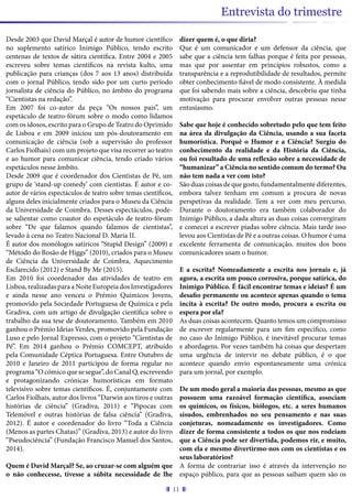 11
Entrevista do trimestre
Desde 2003 que David Marçal é autor de humor científico
no suplemento satírico Inimigo Público, tendo escrito
centenas de textos de sátira científica. Entre 2004 e 2005
escreveu sobre temas científicos na revista kulto, uma
publicação para crianças (dos 7 aos 13 anos) distribuída
com o jornal Público, tendo sido por um curto período
jornalista de ciência do Público, no âmbito do programa
“Cientistas na redação”.
Em 2007 foi co-autor da peça “Os nossos pais”, um
espetáculo de teatro-fórum sobre o modo como lidamos
com os idosos, escrito para o Grupo de Teatro do Oprimido
de Lisboa e em 2009 iniciou um pós-doutoramento em
comunicação de ciência (sob a supervisão do professor
Carlos Fiolhais) com um projeto que visa recorrer ao teatro
e ao humor para comunicar ciência, tendo criado vários
espetáculos nesse âmbito.
Desde 2009 que é coordenador dos Cientistas de Pé, um
grupo de ‘stand-up comedy’ com cientistas. É autor e co-
autor de vários espectáculos de teatro sobre temas científicos,
alguns deles inicialmente criados para o Museu da Ciência
da Universidade de Coimbra. Desses espectáculos, pode-
se salientar como coautor do espetáculo de teatro-fórum
sobre “De que falamos quando falamos de cientistas”,
levado à cena no Teatro Nacional D. Maria II.
É autor dos monólogos satíricos “Stupid Design” (2009) e
“Método do Bosão de Higgs” (2010), criados para o Museu
de Ciência da Universidade de Coimbra, Aquecimento
Esclarecido (2012) e Stand By Me (2015).
Em 2010 foi coordenador das atividades de teatro em
Lisboa,realizadasparaaNoiteEuropeiadosInvestigadores
e ainda nesse ano venceu o Prémio Químicos Jovens,
promovido pela Sociedade Portuguesa de Química e pela
Gradiva, com um artigo de divulgação científica sobre o
trabalho da sua tese de doutoramento. Também em 2010
ganhou o Prémio Ideias Verdes, promovido pela Fundação
Luso e pelo Jornal Expresso, com o projeto “Cientistas de
Pé”. Em 2014 ganhou o Prémio COMCEPT, atribuído
pela Comunidade Céptica Portuguesa. Entre Outubro de
2010 e Janeiro de 2011 participou de forma regular no
programa “O cómico que se segue”, do Canal Q, escrevendo
e protagonizando crónicas humorísticas em formato
televisivo sobre temas científicos. É, conjuntamente com
Carlos Fiolhais, autor dos livros “Darwin aos tiros e outras
histórias de ciência” (Gradiva, 2011) e “Pipocas com
Telemóvel e outras histórias de falsa ciência” (Gradiva,
2012). É autor e coordenador do livro “Toda a Ciência
(Menos as partes Chatas)” (Gradiva, 2013) e autor do livro
“Pseudociência” (Fundação Francisco Manuel dos Santos,
2014).
Quem é David Marçal? Se, ao cruzar-se com alguém que
o não conhecesse, tivesse a súbita necessidade de lhe
dizer quem é, o que diria?
Que é um comunicador e um defensor da ciência, que
sabe que a ciência tem falhas porque é feita por pessoas,
mas que por assentar em princípios robustos, como a
transparência e a reprodutibilidade de resultados, permite
obter conhecimento fiável de modo consistente. À medida
que foi sabendo mais sobre a ciência, descobriu que tinha
motivação para procurar envolver outras pessoas nesse
entusiasmo.
Sabe que hoje é conhecido sobretudo pelo que tem feito
na área da divulgação da Ciência, usando a sua faceta
humorística. Porquê o Humor e a Ciência? Surgiu do
conhecimento da realidade e da História da Ciência,
ou foi resultado de uma reflexão sobre a necessidade de
“humanizar” a Ciência no sentido comum do termo? Ou
não tem nada a ver com isto?
São duas coisas de que gosto, fundamentalmente diferentes,
embora talvez tenham em comum a procura de novas
perspetivas da realidade. Tem a ver com meu percurso.
Durante o doutoramento era também colaborador do
Inimigo Público, a dada altura as duas coisas convergiram
e comecei a escrever piadas sobre ciência. Mais tarde isso
levou aos Cientistas de Pé e a outras coisas. O humor é uma
excelente ferramenta de comunicação, muitos dos bons
comunicadores usam o humor.
E a escrita? Nomeadamente a escrita nos jornais e, já
agora, a escrita um pouco corrosiva, porque satírica, do
Inimigo Público. É fácil encontrar temas e ideias? É um
desafio permanente ou acontece apenas quando o tema
incita à escrita? De outro modo, procura a escrita ou
espera por ela?
As duas coisas acontecem. Quanto temos um compromisso
de escrever regularmente para um fim específico, como
no caso do Inimigo Público, é inevitável procurar temas
e abordagens. Por vezes também há coisas que despertam
uma urgência de intervir no debate público, é o que
acontece quando envio espontaneamente uma crónica
para um jornal, por exemplo.
De um modo geral a maioria das pessoas, mesmo as que
possuem uma razoável formação científica, associam
os químicos, os físicos, biólogos, etc. a seres humanos
sisudos, embrenhados no seu pensamento e nas suas
conjeturas, nomeadamente os investigadores. Como
dizer de forma consistente a todos os que nos rodeiam
que a Ciência pode ser divertida, podemos rir, e muito,
com ela e mesmo divertirmo-nos com os cientistas e os
seus laboratórios?
A forma de contrariar isso é através da intervenção no
espaço público, para que as pessoas saibam quem são os
 