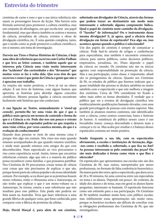 12
Entrevista do trimestre
cientistas de carne e osso e que a sua única referência não
sejam os personagens loucos da ficção. Não haverá uma
fórmula universal para promover a cultura científica, mas
um conjunto de abordagens, em que escola tem um papel
fundamental, mas que abarca também os centros e museus
de ciência, jornalistas de ciência, eventos e obras de
divulgação científica, etc. É uma questão complexa, tanto,
que o modo como se pode promover a cultura científica é,
em si mesmo, um tema de investigação.
Darwin aos Tiros e Outras Histórias de Ciências, é hoje
uma obra de referência que escreveu com Carlos Fiolhais
e que leva ao leitor comum, e também aquele que se
interessa pela Ciência uma visão muito interessante
dos “acidentes” das curiosidades e dos “devaneios” que
muitas vezes se faz à volta dela. Que ecos têm do que
escreveu e como é que gente da Ciência e gente que não o
é apreciou esse trabalho.
As reações são muito positivas, o livro já vai na oitava
edição. É um livro de histórias, com algum humor, que
aproveita as histórias para abordar alguns conceitos
científicos. Mesmo pessoas ligadas à ciência encontram
facilmente nele histórias que não conheciam.
A sua ligação ao Teatro, nomeadamente à ‘stand-up
comedy’, permite-lhe ter uma visão do que é que o
público mais aprecia em termos de conteúdo e forma do
que é a Ciência a rir. Pode dar-nos um pouco o retrato
da sensibilidade do espetador padrão no que respeita a
uma visão crítica, por vezes caustica mesmo, do que é a
evolução do conhecimento?
Quando duas pessoas se riem de uma mesma coisa é
porque têm algo em comum. Nós rimo-nos mais quando
estamos acompanhados do que quando estamos sozinhos,
e ainda mais quando estamos com amigos do que com
desconhecidos. Num espectáculo ao vivo procuramos o
riso como experiência social. Assim, temos que encontrar
referências comuns, algo que nós e a maioria do público
possa reconhecer como familiar, e que possamos partilhar.
Nos Cientistas de Pé procuramos cruzar temas de ciência
com coisas que não precisamos de explicar o que são,
porquefazempartedaculturapopularedanossaidentidade
comum. Por exemplo, se eu disser que se as proteínas fossem
mono-volumes, então o ribossoma seria a Autoeuropa, eu
não tenho que explicar o que é um mono-volume ou a
Autoeuropa. Se tivesse, estaria a usar referências que não
resultam para esse público. Esta piada não poderia ser
feita assim na Austrália. Teria que fazer referência a uma
grande fábrica de qualquer coisa, que fosse conhecida, para
comparar com a fábrica de proteínas da células.
Hoje, David Marçal é, para além de um cientista,
sobretudo um divulgador de Ciência, através das formas
que podem trazer ao destinatário um modo mais
interessante e sobretudo alguma componente lúdica.
Qual o papel do cientista neste caminho da divulgação.
O “fazedor” de informação? Ou o instrumento dessa
mesma divulgação? E, já agora, qual a eficácia dessa
divulgação em forma de espetáculo? Fica algo ou, isso
acontece apenas quando o público é selecionado?
Um dos papéis do cientista é sempre de comunicar a
ciência. Pode fazê-lo através de artigos e conferências
para especialistas, mas também é necessário comunicar
ciência para outros públicos, como decisores políticos,
empresários, jornalistas, etc. Disso depende o papel
da ciência no mundo. Os cientistas não são os únicos
agentes com responsabilidade na promoção da ciência.
Mas a sua participação, como classe, é importante, afinal
são os protagonistas da ciência. Quanto aos Cientistas
de Pé, os estudos de público que fizemos indicam que a
quase totalidade das pessoas se declara satisfeita ou muito
satisfeita com o espectáculo e que este melhora a imagem
dos cientistas. Cerca de 70% consideram ter ficado a
saber mais sobre os temas abordados. É verdade que o
público que vai a eventos de divulgação científica tem
tendêncialmente qualificações bastante elevadas, com uma
grande percentagem de pessoas com ensino superior. Mas
também já atuámos noutros contextos, não identificados
com a ciência, como centros comerciais, bares e festivais
de humor. A resistência do público nesses casos é um
bocadinho maior, começa desconfiado e demora mais a
começar a rir-se. Mas acaba por resultar e o balanço desses
espetáculos costuma ser muito positivo.
Sendo frequente a sua ida, com os espectáculos
obviamente, a escolas e instituições de formação, diga-
-nos como é recebido e, sobretudo, o que fica no fim?
As pessoas interessam-se pelo conteúdo das peças? Ou
são mais dedicadas à forma como vêem o que lhes é
oferecido?
Os espetáculos que apresentamos nas escolas não são dos
Cientistas de Pé, mas outros, interpretados por atores
profissionais, no formato de falsa conferência humorística.
Namaiorpartedasvezes,apósoespectáculo,queduracerca
de 20 a 30 minutos, há uma conversa entre um especialista
no tema e os alunos. Depende um pouco do contexto, da
idade dos alunos e do tema, mas em geral os alunos fazem
perguntas, interessam-se bastante. O espetáculo funciona
como um estímulo para a sua participação. Os Cientistas
de Pé também resultam muito bem com público escolar,
mas infelizmente essas apresentações são muito raras,
porque os horários escolares são difíceis de conciliar com
as obrigações profissionais dos Cientistas de Pé, que são
investigadores.
 