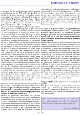 13
Entrevista do trimestre
A exemplo do que aconteceu num passado recente,
nomeadamente no séc. XX, muito do que hoje se
estuda nos grandes centros de investigação, mesmo
que comprovado perante a academia, só vai chegar ao
conhecimento da população em geral daqui a alguns
(por vezes muitos) anos. Acha que a comédia, o texto
de um jornal, um livro, poderão ser instrumentos que
potenciem o interesse sobre a investigação?
Apenas uma parte muito pequena da investigação alguma
vez chegará ao conhecimento do público em geral. E isso é
normal. Mesmo um físico, por exemplo, terá conhecimento
de uma fração pequena da investigação noutras áreas,
como biotecnologia ou sociologia. Penso que às vezes
o problema é o contrário, é chegar cedo de mais. Muitas
vezes publicam-se notícias que têm como base um único
estudo, ou até uma especulação ou opinião de um cientista
ou médico. As novas ideias em ciência precisam de tempo
para se afirmarem, é necessário que haja vários grupos
de investigação a trabalhar no tema, que confirmem
ou refutem os resultados uns dos outros. Muitas novas
ideias em ciência estão, pura e simplesmente, erradas.
Não necessariamente por má fé, simplesmente porque
são indicações ténues que acabam por não se confirmar.
Por vezes chagam ao conhecimento do público coisas
como “Casais que bebem vinho juntos são mais felizes”
ou “Dançar o tango é a melhor dança para o coração”,
que são o que eu chamo a ditadura do engraçadismo. Em
muitos casos nem há investigação suficiente sobre o tema
para que ela possa adquirir alguma maturidade, é só uma
coisa engraçada. Mas isto traça um retrato errado sobre
a ciência, como um conjunto de curiosidades avulsas e
delirantes, em que tudo e o seu contrário é possível. E esse
retrato é prejudicial. É o terreno fértil para a pseudociência.
O bom jornalismo científico, as boas colecções de livros de
divulgação de ciência podem, sem dúvida, ajudar a traçar
um melhor retrato da ciência junto do público.
Um dos seus temas prediletos é um combate contínuo à
pseudociência. Quer explicar-nos, na sua leitura, qual o
mal efectivo que a pseudociência traz para a evolução do
pensamento e, de uma forma porventura mais crítica ao
processo de aprendizagem daqueles que percorrem esse
caminho de forma nem, sempre fácil?
Quando são apresentadas como ciência coisa que não
têm um fundamento científico, isso projeta uma imagem
distorcida da ciência, faz com que se perceba pior o que é
a ciência e o que não é, e isso tem consequências graves.
Por exemplo, quando alguém não vacina os filhos porque
pensa que as vacinas não funcionam ou que são a causa de
doenças como o autismo (o que é totalmente falso), está
a pôr em risco não só a saúde dos filhos como a de todos
nós, porque a proteção das vacinas assenta em boa parte
na imunidade de grupo. Quando alguém compra remédios
homeopáticos para a gripe está a deitar dinheiro à rua,
porque a gripe em condições normais passa sozinha e os
remédios homeopáticos nenhum efeito têm para além do
placebo, porque são só água e açúcar. As consequências da
pseudociência são a criação de grandes mentiras, que até
podem ser muito sofisticadas e por causa disso parecer que
são mesmo verdade.
Na sequência da questão anterior, tem alguma ideia que
queira partilhar connosco do modo como a Comunidade
Científica e Educacional na sua articulação, poderão
fazer para que muito do conhecimento transversal em
Ciência que não é fiável nem cientificamente válido
possa ser de algum modo mostrado como tal sobretudo
a quem aprende?
O ensino experimental das ciências é fundamental para que
os alunos saibam que a base do conhecimento científico é a
observação e a experiência, e não a autoridade de gúrus ou
o uso de jargão científicos sem qualquer significado, que é
o que faz a pseudociência. Infelizmente hoje em dia pede-
se à escola, nomeadamente ao ensino superior, que ensine
pseudociência. Num conjunto de portarias publicadas
no dia 5 de Junho de 2015 em Diário da República,
definem-se os requisitos para os graus em várias medicinas
alternativas. Por exemplo, para o grau de licenciado
em naturopatia elenca-se a formação em auricologia e
iridologia. A primeira parte do princípio que na orelha
estão representados todos os órgãos do corpo humano, e a
segunda parte do mesmo princípio para a íris. Que sentido
faz convidar as universidade portugueses, com graves
problemas de financiamento, a venderem licenciaturas
em banha da cobra? A comunidade científica e educativa
deveria recusar esse papel e deixar as pseudociências
remetidas aos seus guetos de incenso e cítaras.
Em poucas linhas, como seria capaz de se descrever a si
próprio?
Uma pessoa com um grande interesse pela ciência, mas
que sabe que há mais coisas que interessam na vida, que
nada têm de científico nem pretendem ter. E com uma
grande motivação para partilhar esse interesse pela ciência
com outras pessoas.
Muito obrigado a David Marçal por esta oportunidade
de o conhecer melhor e de perceber um pouco mais o
que faz e como o faz. Os nosos leitores agradecem.
Manuel Luís Silva Pinto
 