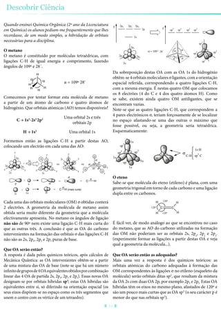 Quando ensinei Química Orgânica (2º ano da Licenciatura
em Química) os alunos pediam-me frequentemente que lhes
recordasse, de um modo simples, a hibridação de orbitais
necessárias para a disciplina.
O metano
O metano é constituído por moléculas tetraédricas, com
ligações C-H de igual energia e comprimento, fazendo
ângulos de 109º e 28´.
H
HH
H
α = 109º 28ʹ
Comecemos por tentar formar esta molécula de metano
a partir de um átomo de carbono e quatro átomos de
hidrogénio. Que orbitais atómicas (AO) temos disponíveis?
C → 1s2
-2s2
2p2 Uma orbital 2s e três
orbitais 2p
H → 1s2
Uma orbital 1s
Formemos então as ligações C-H a partir destas AO,
colocando um electrão em cada uma das AO:
H
2px
2pz
2py
2s
+ 4 H
1s
H
H
H
ou
H
H
H
H
90º
90º
s
90º
+
p
C H C= =
1s
+
2s
=
´
´
H
x
C H (mais curta)
xy y
z
z
z
x
y
H
H
H
H
x
y
z
ou
H
2s
2s
Cada uma das orbitais moleculares (OM) σ obtidas conterá
2 electrões. A geometria da molécula de metano assim
obtida seria muito diferente da geometria que a molécula
efectivamente apresenta. No metano os ângulos de ligação
não são de 90º nem existe uma ligação C-H mais curta do
que as outras três. A conclusão é que as OA do carbono
intervenientes na formação das orbitais σ das ligações C-H
não são as 2s, 2px, 2py e 2pz puras de base.
Que OA serão então?
A resposta é dada pelos químicos teóricos, após cálculos de
Mecânica Quântica: as OA intervenientes obtêm-se a partir
de uma mistura das OA de base (note-se que há um número
infinitodegruposde4OAequivalentesobtidosporcombinação
linear das 4 OA de partida 2s, 2px, 2py e 2pz). Essas novas OA
designam-se por orbitais híbridas sp3
; estas OA híbridas são
equivalentes entre si, só diferindo na orientação espacial (os
seus eixos dispõem-se no espaço como os três segmentos que
unem o centro com os vértice de um tetraedro).
E
2s
2p
2px 2py 2pz
E
sp3
sp3
sp3
sp3
2px
2pz
2py
2s
sp3
sp3
sp3
sp3= 109 º 28´
Da sobreposição destas OA com as OA 1s do hidrogénio
obtêm-se 4 orbitais moleculares σ ligantes, com a orientação
espacial referida, correspondendo a quatro ligações C-H,
com a mesma energia. É nestas quatro OM que colocamos
os 8 electrões (4 do C e 4 dos quatro átomos H). Como
se sabe, existem ainda quatro OM antiligantes, que se
encontram vazias.
Note-se que as quatro ligações C-H, que correspondem a
4 pares electrónicos σ, teriam forçosamente de se localizar
no espaço afastando-se uma das outras o máximo que
fosse possível, ou seja, a geometria seria tetraédrica.
Esquematicamente:
H
H
C-H
H
HH
H
H
H
sp3
sp3
sp
3
sp
3
1s
1s
1s
1s
1s H
sp3
C
O eteno
Sabe-se que molécula do eteno (etileno) é plana, com uma
geometria trigonal em torno de cada carbono e uma ligação
dupla entre os carbonos.
C C
H 120º
H
120º
H 120º H
É fácil ver, de modo análogo ao que se encontrou no caso
do metano, que as AO do carbono utilizadas na formação
das OM não poderiam ser as orbitais 2s, 2px
, 2py
e 2pz
.
(experimente formar as ligações a partir destas OA e veja
qual a geometria da molécula...).
Que OA serão então as adequadas?
Mais uma vez a resposta é dos químicos teóricos: as
orbitais atómicas do carbono adequadas à formação das
OM correspondentes às ligações σ no etileno (esqueleto da
molécula) serão orbitais ditas sp2
, que resultam da mistura
da OA 2s com duas OA 2p, por exemplo 2px e 2py. Estas OA
híbridas têm os eixos no mesmo plano, afastados de 120º e
são um pouco mais curtas que as OA sp3
(o seu carácter p é
menor do que nas orbitais sp3
).
Descobrir Ciência
16
 