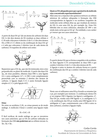 E
2s
2p
2px 2py 2pz
E
sp
2
sp
2
sp
2
2px
2pz
2py
2s
= 120º
2pz
= 120º
= 120º
sp2
sp2
sp2
Orbital sp2
A partir de duas OA sp2
(de um átomo de carbono) de duas
OA 1s (de dois átomos de H) resultam as duas orbitais σ
C-H onde colocamos 4 eletrões (2 do C e 2 dos dois átomos
H); a OM σ C-C obtém-se da combinação de duas OA sp2
e é nela que colocamos 2 eletrões (um de cada átomo de
carbono). O esqueleto do etileno será então:
CC
CH
sp2
C1
sp2
C2
sp2
C
s H
Reparemos que a OA 2pz, que não foi misturada, tem o eixo
perpendicular ao plano da molécula. A partir das duas OA
2pz, de eixos paralelos, obtemos duas OM π, uma ligante
(π) e outra antiligante (π*). A OM π está completamente
preenchida com os restantes 2 eletrões dos átomos de
carbono. A ligação dupla C=C é assim formada ligação
simples σ C-C e pela ligação πCC.
2pz 2pz
sp2
sp2
sp2
2pz
Etino
No etino ou acetileno, C2H2, as coisas passam-se de modo
análogo. A molécula é linear e contém uma ligação tripla
CC.
H—C≡C—H
É fácil verificar, de modo análogo ao que se encontrou
nos casos anteriores, que as OA do carbono utilizadas na
formação das OM não poderiam ser as orbitais iniciais 2s,
2px, 2py e 2pz.
QuaisasOAadequadasparaqueageometriadamolécula
seja a encontrada experimentalmente?
Mais uma vez a resposta é dos químicos teóricos: as orbitais
atómicas do carbono adequadas à formação das OM
correspondentes às ligações σ no acetileno (esqueleto da
molécula) serão orbitais ditas sp, que resultam da mistura
de OA 2s com uma OA 2p, por exemplo 2py. Estas OA
híbridas têm os eixos colineares, afastados de 180º e são
ainda mais curtas que as OA sp2
. Na realidade, o seu caráter
p é menor que nos casos anteriores.
E
2s
2p
2px 2py 2pz
E
sp sp
2px
2pz
2py
2s
2px
= 180º
sp
Orbital sp
sp
2pz
É a partir destas OA que se forma o esqueleto σ do acetileno.
As duas ligações C-H correspondem às duas OM σ que
contêm 4 eletrões (2 do C e 2 dos dois átomos de H).
A ligação σ entre os átomos de carbono forma-se a partir
da combinação das OA sp e contém 2 eletrões (um de cada
carbono).
CHCH
CC
s sp sp s
sp sp
Neste caso só utilizamos uma OA p, ficando as restantes (px
e pz, por exemplo) por misturar. A combinação destas OA
p vai originar OM π ligantes (na figura) e antiligantes, π*.
Das OA px, resulta uma OM ligante π1 (e antiligante π1*)
e da combinação das OA pz resulta uma OM ligante π2 (e
antiligante π2*) que, conjuntamente com a OM σ entre os
dois carbonos, constitui a ligação tripla.
pzpz
px px
2
1
Descobrir Ciência
17
Carlos Corrêa
Departamento de Química e Bioquímica
Faculdade de Ciências da Universidade do Porto
 