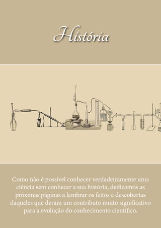 História
Como não é possível conhecer verdadeiramente uma
ciência sem conhecer a sua história, dedicamos as
próximas páginas a lembrar os feitos e descobertas
daqueles que deram um contributo muito significativo
para a evolução do conhecimento científico.
 