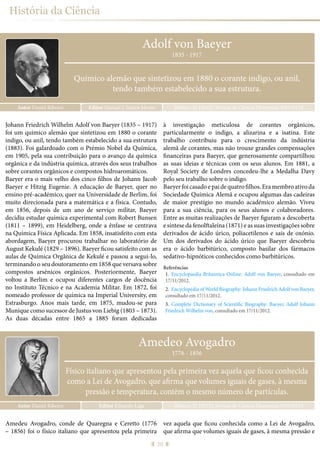 20
História da Ciência
Autor Daniel Ribeiro Ribeiro, D. (2015), Revista de Ciência Elementar, 3(02):0132Editor Manuel J. Santos Monte
1835 - 1917
Químico alemão que sintetizou em 1880 o corante indigo, ou anil,
tendo também estabelecido a sua estrutura.
Adolf von Baeyer
Johann Friedrich Wilhelm Adolf von Baeyer (1835 – 1917)
foi um químico alemão que sintetizou em 1880 o corante
indigo, ou anil, tendo também estabelecido a sua estrutura
(1883). Foi galardoado com o Prémio Nobel da Química,
em 1905, pela sua contribuição para o avanço da química
orgânica e da indústria química, através dos seus trabalhos
sobre corantes orgânicos e compostos hidroaromáticos.
Baeyer era o mais velho dos cinco filhos de Johann Jacob
Baeyer e Hitzig Eugenie. A educação de Baeyer, quer no
ensino pré-académico, quer na Universidade de Berlim, foi
muito direcionada para a matemática e a física. Contudo,
em 1856, depois de um ano de serviço militar, Baeyer
decidiu estudar química experimental com Robert Bunsen
(1811 – 1899), em Heidelberg, onde a ênfase se centrava
na Química Física Aplicada. Em 1858, insatisfeito com esta
abordagem, Baeyer procurou trabalhar no laboratório de
August Kekulé (1829 – 1896). Baeyer ficou satisfeito com as
aulas de Química Orgânica de Kekulé e passou a segui-lo,
terminando o seu doutoramento em 1858 que versava sobre
compostos arsénicos orgânicos. Posteriormente, Baeyer
voltou a Berlim e ocupou diferentes cargos de docência
no Instituto Técnico e na Academia Militar. Em 1872, foi
nomeado professor de química na Imperial University, em
Estrasburgo. Anos mais tarde, em 1875, mudou-se para
Munique como sucessor de Justus von Liebig (1803 – 1873).
As duas décadas entre 1865 a 1885 foram dedicadas
à investigação meticulosa de corantes orgânicos,
particularmente o indigo, a alizarina e a isatina. Este
trabalho contribuiu para o crescimento da indústria
alemã de corantes, mas não trouxe grandes compensações
financeiras para Baeyer, que generosamente compartilhou
as suas ideias e técnicas com os seus alunos. Em 1881, a
Royal Society de Londres concedeu-lhe a Medalha Davy
pelo seu trabalho sobre o indigo.
Baeyerfoicasadoepaidequatrofilhos.Eramembroativoda
Sociedade Química Alemã e ocupou algumas das cadeiras
de maior prestígio no mundo académico alemão. Viveu
para a sua ciência, para os seus alunos e colaboradores.
Entre as muitas realizações de Baeyer figuram a descoberta
e síntese da fenolftaleína (1871) e as suas investigações sobre
derivados de ácido úrico, poliacetilenos e sais de oxónio.
Um dos derivados do ácido úrico que Baeyer descobriu
era o ácido barbitúrico, composto basilar dos fármacos
sedativo-hipnóticos conhecidos como barbitúricos.
Referências
1.	 Encyclopaedia Britannica Online: Adolf von Baeyer, consultado em
17/11/2012.
2.	 Encyclopedia of World Biography: Johann Friedrich Adolf von Baeyer,
consultado em 17/11/2012.
3.	 Complete Dictionary of Scientific Biography: Baeyer, Adolf Johann
Friedrich Wilhelm von, consultado em 17/11/2012.
Amedeo Avogadro
Autor Daniel Ribeiro Ribeiro, D. (2015), Revista de Ciência Elementar, 3(02):0133Editor Eduardo Lage
1776 - 1856
Físico italiano que apresentou pela primeira vez aquela que ficou conhecida
como a Lei de Avogadro, que afirma que volumes iguais de gases, à mesma
pressão e temperatura, contêm o mesmo número de partículas.
Amedeu Avogadro, conde de Quaregna e Ceretto (1776
– 1856) foi o físico italiano que apresentou pela primeira
vez aquela que ficou conhecida como a Lei de Avogadro,
que afirma que volumes iguais de gases, à mesma pressão e
 