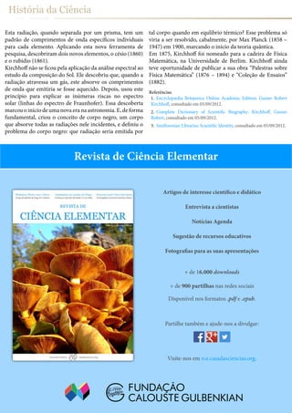 História da Ciência
+ de 16.000 downloads
+ de 900 partilhas nas redes sociais
Disponível nos formatos .pdf e .epub.
Artigos de interesse científico e didático
Entrevista a cientistas
Notícias Agenda
Sugestão de recursos educativos
Fotografias para as suas apresentações
Partilhe também e ajude-nos a divulgar:
Visite-nos em rce.casadasciencias.org.
Revista de Ciência Elementar
Esta radiação, quando separada por um prisma, tem um
padrão de comprimentos de onda específicos individuais
para cada elemento. Aplicando esta nova ferramenta de
pesquisa, descobriram dois novos elementos, o césio (1860)
e o rubídio (1861).
Kirchhoff não se ficou pela aplicação da análise espectral ao
estudo da composição do Sol. Ele descobriu que, quando a
radiação atravessa um gás, este absorve os comprimentos
de onda que emitiria se fosse aquecido. Depois, usou este
princípio para explicar as inúmeras riscas no espectro
solar (linhas do espectro de Fraunhofer). Essa descoberta
marcou o início de uma nova era na astronomia. E, de forma
fundamental, criou o conceito de corpo negro, um corpo
que absorve todas as radiações nele incidentes, e definiu o
problema do corpo negro: que radiação seria emitida por
tal corpo quando em equlibrio térmico? Esse problema só
viria a ser resolvido, cabalmente, por Max Planck (1858 –
1947) em 1900, marcando o início da teoria quântica.
Em 1875, Kirchhoff foi nomeado para a cadeira de Física
Matemática, na Universidade de Berlim. Kirchhoff ainda
teve oportunidade de publicar a sua obra “Palestras sobre
Física Matemática” (1876 – 1894) e “Coleção de Ensaios”
(1882).
Referências
1.	 Encyclopædia Britannica Online Academic Edition: Gustav Robert
Kirchhoff, consultado em 05/09/2012.
2.	 Complete Dictionary of Scientific Biography: Kirchhoff, Gustav
Robert, consultado em 05/09/2012.
3.	 Smithsonian Libraries: Scientific Identity, consultado em 05/09/2012.
 