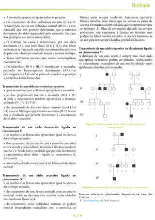 25
Biologia
•	 A anomalia aparece em quase todas as gerações
•	 Do cruzamento de dois indivíduos afetados (II-6 e II-
7) nasce pelo menos um indivíduo normal (III-9) – é este
resultado que nos permite determinar que a natureza
dominante do alelo responsável pela anomalia (no caso
dos genótipos não serem conhecidos).
•	 O fenótipo em causa é determinado por um alelo
dominante (A): dois indivíduos (II-6 e II-7) têm filhos
normais;sesetratassedeumalelorecessivoosdescendentes
de pais com o fenótipo anómalo teriam o mesmo fenótipo.
•	 Todos indivíduos normais são, assim, homozigóticos
recessivos (aa).
•	 Os indivíduos III-8 e III-10 manifestam a anomalia,
podendo ser homozigóticos dominantes (AA) ou
heterozigóticos (Aa): não se podendo concluir o genótipo
a partir dos dados fornecidos.
Transmissão de um alelo autossómico recessivo
•	 quer os machos quer as fêmeas apresentam a anomalia
•	 se dois progenitores tiverem a anomalia (IV-1 e IV-
2) toda a descendência também apresentará o fenótipo
anómalo (V-1, V-2 e V-3)
•	 do cruzamento de dois indivíduos normais (casal I-3 e
I-4) nascem filhos que apresentam a anomalia (II-7). Sendo
este o resultado que permite determinar a característica
deste alelo – recessivo.
Transmissão de um alelo dominante ligado ao
cromossoma X
•	 os machos e as fêmeas não apresentam igual incidência
do fenótipo anómalo
•	 do cruzamento de um macho com a anomalia com uma
fêmea sã toda a descendência feminina é afetada e nenhum
macho o é. Sendo este o resultado que permite determinar
a característica deste alelo – ligado ao cromossoma X,
dominante.
•	 um macho afetado nunca poderá ter filhas com fenótipo
normal.
Transmissão de um alelo recessivo ligado ao
cromossoma X
•	 os machos e as fêmeas não apresentam igual incidência
do fenótipo anómalo.
•	 do cruzamento de uma fêmea anómala com um macho
saudável todos os descendentes machos serão afetados
mas nenhuma fêmea será.
•	 do cruzamento entre indivíduos normais só podem
resultar descendentes masculinos com a anomalia, as
fêmeas serão sempre saudáveis. Raramente aparecem
fêmeas afetadas, visto terem que ter ambos os alelos da
doença. Os machos só têm um alelo, que se exprime sempre
no fenótipo. As filhas de um macho afectado são sempre
portadoras, não exprimem a doença no fenótipo mas
podem ter filhos machos afetados. A doença transmite-se
de avô para neto através da filha, portadora do alelo.
Transmissão de um alelo recessivo ou dominante ligado
ao cromossoma Y
A detecção de um caso destes é sempre mais fácil dado
que apenas os machos podem ser afetados. Assim, todos
os descendentes masculinos de um macho afetado serão
igualmente afetados pela anomalia.
I
II
III
IV
1 2 3 4 5 65 7 8 9
1 2 3 4 565 7 8
1 2 3 4
1 2
imagem 5
Figura 5 Hereditariedade de um alelo recessivo ligado ao
cromossoma X.
I
II
III
IV
1 2
1 2 3
1 2 3 4 55
1
imagem 6
Figura 6 Hereditariedade de um alelo ligado ao cromossoma Y.
Recursos educativos relacionados disponíveis na Casa das
Ciências:
1.	 Heredrogramas, de Paula Sequeira.
 