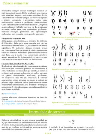 28
Ciência elementar
desencadeia alterações ao nível morfológico e mental. Os
indivíduos com trissomia 21 têm geralmente uma estatura
mais baixa, boca pequena e muitas vezes semiaberta devido
à dificuldade em acomodar a língua. São muito susceptíveis
a infeções respiratórias e apresentam, muitas vezes,
malformações cardíacas e problemas cardiovasculares.
Outra característica frequente é a microcefalia. O progresso
na aprendizagem é afetado, mas hoje em dia a sociedade
ao aceitar melhor estes casos proporciona, geralmente,
melhores condições permitindo uma aprendizagem
melhorada e mais avançada, como aprender a escrever.
Síndrome de Turner (45, XO)
Afeta apenas o sexo feminino, ao contrário do síndrome
de Klinefelter, dado que é uma anomalia letal para os
indivíduos de sexo masculino (45,Y), ocorrendo um aborto
espontâneo. Os indivíduos afetados possuem apenas
um cromossoma X no par sexual, é a única monossomia
viável nos humanos. As mulheres apresentam uma estatura
mais baixa que a média e não desenvolvem caracteres
sexuais secundários. Os órgãos genitais permanecem com
características infantis e os ovários são disfuncionais.
Síndrome de Klinefelter (47, XXY/XXX)
Resultante da não disjunção dos cromossomas sexuais os
indivíduos com a anomalia possuem um cromossoma X
extra. Os homens são mais altos que a média, e embora o
pénis apresente um desenvolvimento normal, os testículos
são pouco desenvolvidos, resultando, geralmente,
em esterilidade mas não em impotência. É também
característico a fraca presença ou mesmo a ausência de
pêlos no corpo e na barba. Podem apresentar ancas e seios
desenvolvidos anormalmente. Nas mulheres a presença de
cromossoma X extra não conduz a anomalias significativas
nem altera a fertilidade.
[1] http://www.anfq.pt/
Recursos educativos relacionados disponíveis na Casa das
Ciências:
1.	 A nova genética, de National Institute of General Medical Sciences;
2.	 O código da Vida - capítulo 4, de Cassiopeia Project;
3.	 Doenças genéticas, de Diana Lobo.
Figura 2 Cariótipo de um indivíduo do sexo masculino com
síndrome de Down.
Figura 3 Cariótipo de um indivíduo do sexo feminino com
síndrome de Turner.
Figura 4 Cariótipo de um indivíduo do sexo masculino com
síndrome de Klinefelter.
Intensidade de corrente
Autor Miguel Ferreira Ferreira, M. (2015), Revista de Ciência Elementar, 3(02):0138Editor Joaquim Agostinho Moreira
Define-se intensidade de corrente como a quantidade de
ΔQ que atravessa a secção reta de um condutor por unidade
de tempo. Assim, se a quantidade ΔQ atravessar uma secção
recta de um condutor no intervalo de tempo Δt, então a
intensidade de corrente estacionária é:
I =
ΔQ
Δt
A unidade SI de intensidade de corrente é o ampère
(A), que é uma das sete unidade fundamentais do SI.
 
