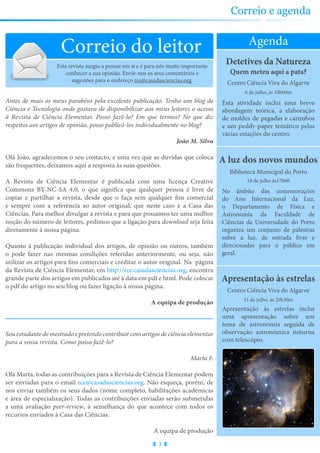 Partilhe connosco as suas sugestões sobre a revista e conheça as nossas para ocupar os seus tempos livres
Apresentação às estrelas
Apresentação às estrelas inclui
uma apresentação sobre um
tema de astronomia seguida de
observação astronómica noturna
com telescópio.
31 de julho, às 20h30m
Agenda
Correio do leitor
A luz dos novos mundos
No âmbito das comemorações
do Ano Internacional da Luz,
o Departamento de Física e
Astronomia da Faculdade de
Ciências da Universidade do Porto
organiza um conjunto de palestras
sobre a luz, de entrada livre e
direcionadas para o público em
geral.
Biblioteca Municipal do Porto
18 de julho às17h00
Centro Ciência Viva do Algarve
Detetives da Natureza
Quem meteu aqui a pata?
Esta atividade inclui uma breve
abordagem teórica, a elaboração
de moldes de pegadas e carimbos
e um peddy-paper temático pelas
várias estações do centro.
6 de julho, às 10h00m
Centro Ciência Viva do Algarve
3
Correio e agenda
Esta revista surgiu a pensar em si e é para nós muito importante
conhecer a sua opinião. Envie-nos os seus comentários e
sugestões para o endereço rce@casadasciencias.org.
Antes de mais os meus parabéns pela excelente publicação. Tenho um blog de
Ciência e Tecnologia onde gostava de disponibilizar aos meus leitores o acesso
à Revista de Ciência Elementar. Posso fazê-lo? Em que termos? No que diz
respeitos aos artigos de opinião, posso publicá-los individualmente no blog?
João M. Silva
Olá João, agradecemos o seu contacto, e uma vez que as dúvidas que coloca
são frequentes, deixamos aqui a resposta às suas questões.
A Revista de Ciência Elementar é publicada com uma licença Creative
Commons BY-NC-SA 4.0, o que significa que qualquer pessoa é livre de
copiar e partilhar a revista, desde que o faça sem qualquer fim comercial
e sempre com a referência ao autor original, que neste caso é a Casa das
Ciências. Para melhor divulgar a revista e para que possamos ter uma melhor
noção do número de leitores, pedimos que a ligação para download seja feita
diretamente à nossa página.
Quanto à publicação individual dos artigos, de opinião ou outros, também
o pode fazer nas mesmas condições referidas anteriormente, ou seja, não
utilizar os artigos para fins comerciais e creditar o autor original. Na página
da Revista de Ciência Elementar, em http://rce.casadasciencias.org, encontra
grande parte dos artigos em publicados até à data em pdf e html. Pode colocar
o pdf do artigo no seu blog ou fazer ligação à nossa página.
A equipa de produção
Souestudantedemestradoepretendocontribuircomartigosdeciênciaelementar
para a vossa revista. Como posso fazê-lo?
Marta F.
Olá Marta, todas as contribuições para a Revista de Ciência Elementar podem
ser enviadas para o email rce@casadasciencias.org. Não esqueça, porém, de
nos enviar também os seus dados (nome completo, habilitações académicas
e área de especialização). Todas as contribuições enviadas serão submetidas
a uma avaliação peer-review, à semelhança do que acontece com todos os
recursos enviados à Casa das Ciências.
A equipa de produção
 
