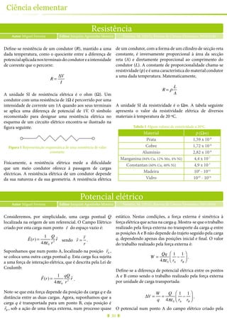 30
Ciência elementar
Potencial elétrico
Autor Miguel Ferreira Ferreira, M. (2015), Revista de Ciência Elementar, 3(01):0141Editor Joaquim Agostinho Moreira
Consideremos, por simplicidade, uma carga pontual Q
localizada na origem de um referencial. O Campo Elétrico
criado por esta carga num ponto
!
r do espaço vazio é:
!
E(r) =
1
4πε0
Q
r2
ˆr sendo ˆr =
!
r
r
.
Suponhamos que num ponto A, localizado na posição
!
rA ,
se coloca uma outra carga pontual q. Esta carga fica sujeita
a uma força de interação elétrica, que é descrita pela Lei de
Coulomb:
!
F(r) =
1
4πε0
qQ
r2
ˆr .
Note-se que esta força depende da posição da carga q e da
distância entre as duas cargas. Agora, suponhamos que a
carga q é transportada para um ponto B, cuja posição é
!
rB , sob a ação de uma força externa, num processo quase
estático. Nestas condições, a força externa é simétrica à
força elétrica que actua na carga q. Mostra-se que o trabalho
realizado pela força externa no transporte da carga q entre
as posições A e B não depende do trajeto seguido pela carga
q, dependendo apenas das posições inicial e final. O valor
do trabalho realizado pela força externa é:
W =
Qq
4πε0
1
rA
−
1
rB
⎛
⎝⎜
⎞
⎠⎟ .
Define-se a diferença de potencial elétrica entre os pontos
A e B como sendo o trabalho realizado pela força externa
por unidade de carga transportada:
ΔV =
W
q
=
Q
4πε0
1
rA
−
1
rB
⎛
⎝⎜
⎞
⎠⎟ .
O potencial num ponto A do campo elétrico criado pela
Resistência
Autor Miguel Ferreira Ferreira, M. (2015), Revista de Ciência Elementar, 3(02):0140Editor Joaquim Agostinho Moreira
Define-se resistência de um condutor (R), mantido a uma
dada temperatura, como o quociente entre a diferença de
potencialaplicadanosterminaisdocondutoreaintensidade
de corrente que o percorre:
R =
ΔV
I
A unidade SI de resistência elétrica é o ohm (Ω). Um
condutor com uma resistência de 1Ω é percorrido por uma
intensidade de corrente um 1A quando aos seus terminais
se aplica uma diferença de potencial de 1V. O símbolo
recomentado para designar uma resistência elétrica no
esquema de um circuito elétrico encontra-se ilustrado na
figura seguinte.
Figura 1 Representação esquemática de uma resistência de valor
constante.
Fisicamente, a resistência elétrica mede a dificuldade
que um meio condutor oferece à passagem de cargas
eléctricas. A resistência elétrica de um condutor depende
da sua natureza e da sua geometria. A resistência elétrica
de um condutor, com a forma de um cilindro de secção reta
constante, é inversamente proporcional à área da secção
reta (A) e diretamente proporcional ao comprimento do
condutor (L). A constante de proporcionalidade chama-se
resistividade (ρ) e é uma característica do material condutor
a uma dada temperatura. Matematicamente,
R = ρ
L
A
A unidade SI da resistividade é o Ωm. A tabela seguinte
apresenta o valor da resistividade elétrica de diversos
materiais à temperatura de 20 ºC.
Tabela 1 Alguns valores de resistividade a 20ºC.
Material ρ(Ωm)
Prata 1,59 x 10-8
Cobre 1,72 x 10-8
Alumínio 2,82 x 10-8
Manganina (84% Cu, 12% Mn, 4% Ni) 4,4 x 10-7
Constantan (60% Cu, 40% Ni) 4,9 x 10-7
Madeira 108
- 1014
Vidro 1010
- 1014
 