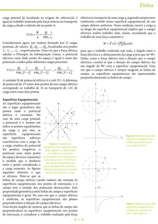 31
Física
carga pontual Q, localizada na origem do referencial, é
igual ao trabalho realizado pela força externa no transporte
da carga q desde o infinito até ao ponto A:
V(A) =
W
q
=
Q
4πε0
1
rA
.
Consideremos agora um sistema formado por N cargas
pontuais, de valores Q1
, Q2
, ..., QN
, localizadas nos pontos
!
r1 ,
!
r2 , ...,
!
rN , respetivamente. Uma vez que a força elétrica
satisfaz o Princípio da Sobreposição Linear, o potencial
eléctrico num dado ponto do espaço é igual à soma dos
potenciais criados pelas diferentes cargas presentes:
V(r) =
Q1
4πε0
1
!
r −
!
r1
+
Q2
4πε0
1
!
r −
!
r2
+...+
QN
4πε0
1
!
r −
!
rN
.
A unidade SI de potencial elétrico é o volt (V). A diferença
de potencial de 1V entre dois pontos de um campo elétrico
corresponde ao trabalho de 1J no transporte de +1C de
carga entre esses dois pontos.
Superfícies Equipotenciais
As superfícies equipotenciais
são o lugar geométrico dos
pontos onde o potencial
elétrico é constante. No
caso de uma carga pontual,
o potencial é o mesmo em
todos os pontos equidistantes
da carga e, por isso, as
superfícies equipotenciais
são superfícies esféricas
concêntricas com a carga. Se
a carga criadora do potencial
for positiva (negativa), o
potencial num dado ponto
do espaço decresce (aumenta)
à medida que a distância
entre o ponto considerado e
a carga aumenta. As figuras
seguintes ilustram o que
se afirmou. Note-se que as
linhas de campo elétrico (sendo radiais) são normais às
superfícies equipotenciais nos pontos de interseção, e o
campo tem o sentido dos potenciais decrescentes. Esta
propriedade geométrica entre linhas de campo e superfícies
equipotenciais é geral. No caso em que o campo elétrico
é uniforme, as superfícies equipotenciais são planos
perpendiculares à direção do campo eléctrico.
Uma forma simples de mostrar que as linhas de campo são
perpendiculares às superfícies equipotenciais nos pontos
de interseção, é considerar o trabalho realizado pela força
elétrica no transporte de uma carga q, seguindo um percurso
totalmente contido numa superfície equipotencial, de um
campo elétrico uniforme. Nesta condição, mover a carga q
ao longo da superfície equipotencial implica que o campo
eléctrico realize trabalho nulo. Assim, recordando que o
trabalho de uma força constante é:
W =
!
F i
!
d =
!
F
!
d cosθ ,
para que o trabalho realizado seja nulo, o ângulo entre a
força eléctrica e o deslocamento da carga q tem que ser 90º.
Então, como a força elétrica tem a direção que o campo
eléctrico, conclui-se que a direção do campo elétrico faz
um ângulo de 90º com a superfície equipotencial. Uma
vez que o campo elétrico é sempre tangente às linhas de
campo, as superfícies equipotencias são representadas
perpendicularmente às linhas de campo.
+Q
S1
S2
ΔV
r Figura 2 Representação das
superfícies equipotenciais
criadas pela presença de
uma carga positiva.
–Q
S1
S2
ΔV
r
Figura 3 Representação das
superfícies equipotenciais
criadas pela presença de
uma carga negativa.
y
x
-q
A
B
F
Figura 1 Superfícies
equipotenciais criadas por uma
carga negativa -q. Representa-
se também um caminho
possível para um carga positiva
entre dois pontos, A e B. Notar
que independentemente das
particularidades do caminho, a
diferença de potencial depende
apenas da distância à carga.
 