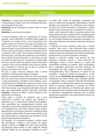 32
Ciência elementar
Estatística
Autor Maria E. Graça Martins Graça Martins, E. (2015), Revista de Ciência Elementar, 3(02):0142Editor José Francisco Rodrigues
Estatística, é a ciência que trata da recolha, organização
e interpretação de dados, com vista à tomada de decisões,
numa situação de incerteza.
Estatísticas, de um modo geral no plural, refere-se a uma
enumeração.
Estatística, é uma função da amostra.
O termo Estatística pode ser interpretado de formas
distintas. Veja-se PESTANA e VELOSA (2010), página 28
“Estatística, em sentido restrito, é uma enumeração, como
quando se fala nas estatísticas da energia, da educação, etc.
Num sentido técnico, uma estatística é simplesmente uma
funçãodaamostra,queseutilizaparaestimarumparâmetro.
É nesse sentido que se utiliza a estatística média para estimar
o parâmetro valor médio. Uma estatística depende apenas
das observações, não depende de parâmetros desconhecidos.
Num sentido mais lato, Estatística é a ciência que se ocupa
da recolha de informação ou da produção da informação
relevante, a fim de a descrever, modelar e a partir dela inferir
e predizer. Com mais generalidade ainda, podemos afirmar
que a Estatística é a ciência que nos guia na tomada de
decisões em situação de incerteza”.
No que se segue vamo-nos debruçar sobre o termo
estatística como função dos valores da amostra.
Quando se pretende estimar (obter um valor aproximado
de) uma característica numérica da população a que se dá
o nome de parâmetro, considera-se uma estatística, que é
uma função que só depende dos valores da amostra, a que
se dá o nome de estimador do parâmetro em estudo. Ao
valor desta função a que chamámos estimador, calculada
para uma determinada amostra observada, chamamos
estimativa. Também se utiliza o termo estatística como
significado de estimativa.
Surge assim o conceito de estatística, que é uma
característica numérica da amostra, por oposição a
parâmetro, que é característica numérica da população.
Estas quantidades são conceptualmente distintas, pois
enquanto a característica populacional ou parâmetro, pode
ser considerada um valor exato, embora (quase sempre)
desconhecido, a característica amostral ou estatística, pode
ser calculada, embora difira de amostra para amostra, mas
que todavia pode ser considerada uma estimativa útil da
característica populacional respetiva.
Por exemplo, se se pretender averiguar o salário médio
dos portugueses, recolhe-se uma amostra de alguns
salários e calcula-se a média. Este valor é uma estimativa
do parâmetro salário médio ou valor médio da variável
aleatória “Salário de um português escolhido ao acaso”
ou ainda valor médio da população constituída por
todos os salários dos portugueses (identificámos variável
aleatória com população). Se recolhermos outra amostra
de salários, da mesma dimensão, e calcularmos a média,
obtemos outra estimativa para o parâmetro em estudo. A
média, como função de todas as amostras possíveis (da
mesma dimensão) que se podem extrair da população dos
indivíduosqueauferemumsalário,éumavariávelaleatória.
É a esta variável aleatória que chamamos estimador e ao
valor observado, para uma amostra observada, chamamos
estimativa.
A utilização do termo estatística tanto para a variável
aleatória, como para o valor observado dessa variável
aleatória (para uma determinada amostra), pode dar azo a
confusões, pelo que de preferência deveriam ser utilizados,
respetivamente, os termos estimador e estimativa.
Quando se pretende recolher uma amostra de uma
população, podemos recorrer a vários processos de
amostragem. Como o nosso objetivo é, a partir das
propriedades estudadas na amostra, inferir propriedades
para a população, gostaríamos de obter processos de
amostragem que deem origem a “bons” estimadores e
consequentemente “boas” estimativas. O estudo de um
estimador – função de amostras de dimensão n, é feito
a partir da sua distribuição de amostragem, ou seja, da
distribuição dos valores obtidos pelo estimador, quando
se consideram todas as amostras diferentes de dimensão
n, utilizando um determinado esquema de amostragem.
Tantas as amostras diferentes (2 amostras da mesma
dimensão serão diferentes se diferirem pelo menos num
dos elementos) que se puderem obter da população, tantas
as estimativas eventualmente diferentes que se podem
calcular para o parâmetro, mas apresentando, todavia, um
determinado padrão.
População
Amostra
Amostra
Amostra
Amostra
AmostraAmostra
Amostra
Amostra
Amostra
Amostra
Amostra
Amostra
Parâmetro
Estimativas Estimativas
 