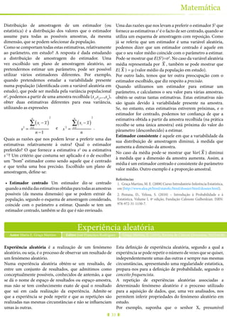 33
Matemática
Distribuição de amostragem de um estimador (ou
estatística) é a distribuição dos valores que o estimador
assume para todas as possíveis amostras, da mesma
dimensão, que se podem selecionar da população.
Como se comportam todas estas estimativas, relativamente
ao parâmetro, em estudo? A resposta é dada estudando
a distribuição de amostragem do estimador. Uma
vez escolhido um plano de amostragem aleatório, ao
pretendermos estimar um parâmetro, pode ser possível
utilizar vários estimadores diferentes. Por exemplo,
quando pretendemos estudar a variabilidade presente
numa população (identificada com a variável aleatória em
estudo), que pode ser medida pela variância populacional
σ2
, podemos a partir de uma amostra recolhida (x1
,x2
,...,xn
),
obter duas estimativas diferentes para essa variância,
utilizando as expressões
s2
=
xi − x( )
i=1
n
∑
n −1
2
e s'2
=
xi − x( )
i=1
n
∑
n
2
.
Quais as razões que nos podem levar a preferir uma das
estimativas relativamente à outra? Qual o estimador
preferido? O que fornece a estimativa s2
ou a estimativa
s’2
? Um critério que costuma ser aplicado é o de escolher
um “bom” estimador como sendo aquele que é centrado
e que tenha uma boa precisão. Escolhido um plano de
amostragem, define-se:
•	 Estimador centrado Um estimador diz-se centrado
quandoamédiadasestimativasobtidasparatodasasamostras
possíveis (da mesma dimensão) que se podem extrair da
população, segundo o esquema de amostragem considerado,
coincide com o parâmetro a estimar. Quando se tem um
estimador centrado, também se diz que é não enviesado.
Uma das razões que nos levam a preferir o estimador S2
que
fornece as estimativas s2
é o facto de ser centrado, quando se
utiliza um esquema de amostragem com reposição. Como
já se referiu que um estimador é uma variável aleatória,
podemos dizer que um estimador centrado é aquele em
que o seu valor médio coincide com o parâmetro a estimar.
Pode-se mostrar que E(S2
)=σ2
. No caso da variável aleatória
média representada por X , também se pode mostrar que
E( X ) = μ (valor médio da população em estudo).
Por outro lado, temos que ter outra preocupação com o
estimador escolhido, que diz respeito a precisão.
Quando utilizamos um estimador para estimar um
parâmetro, e calculamos o seu valor para várias amostras,
obtêm-se outras tantas estimativas. Estas estimativas não
são iguais devido à variabilidade presente na amostra.
Se, no entanto, estas estimativas estiverem próximas, e o
estimador for centrado, podemos ter confiança de que a
estimativa obtida a partir da amostra recolhida (na prática
recolhe-se uma única amostra) está próxima do valor do
pârametro (desconhecido) a estimar.
Estimador consistente é aquele em que a variabilidade da
sua distribuição de amostragem diminui, à medida que
aumenta a dimensão da amostra.
No caso da média pode-se mostrar que Var( X ) diminui
à medida que a dimensão da amostra aumenta. Assim, a
média é um estimador centrado e consistente do parâmetro
valor médio. Outro exemplo é a proporção amostral.
Referências
1.	 Graça Martins, M. E. (2008) Curso Introdutório Inferência Estatística,
em (http://www.alea.pt/html/statofic/html/dossier/html/dossier.html).
2.	 Pestana, D., Velosa, S. (2010) – Introdução à Probabilidade e à
Estatística, Volume I, 4ª edição, Fundação Calouste Gulbenkian. ISBN:
978-972-31-1150-7.
Experiência aleatória
Autor Maria E. Graça Martins Graça Martins, E. (2015), Revista de Ciência Elementar, 3(02):0143Editor José Francisco Rodrigues
Experiência aleatória é a realização de um fenómeno
aleatório, ou seja, é o processo de observar um resultado de
um fenómeno aleatório.
Numa experiência aleatória obtém-se um resultado, de
entre um conjunto de resultados, que admitimos como
conceptualmente possíveis, conhecidos de antemão, a que
se dá o nome de espaço de resultados ou espaço-amostra,
mas não se tem conhecimento exato de qual o resultado
que sai em cada realização da experiência. Admite-se
que a experiência se pode repetir e que as repetições são
realizadas nas mesmas circunstâncias e não se influenciam
umas às outras.
Esta definição de experiência aleatória, segundo a qual a
experiência se pode repetir o número de vezes que se quiser,
independentemente umas das outras e sempre nas mesmas
circunstâncias, apresentando uma regularidade estatística,
prepara-nos para a definição de probabilidade, segundo o
conceito frequencista.
A repetição de experiências aleatórias associadas a
determinado fenómeno aleatório é o processo utilizado
para a aquisição de dados, que, uma vez analisados, nos
permitem inferir propriedades do fenómeno aleatório em
estudo.
Por exemplo, suponha que o senhor X, presumível
 