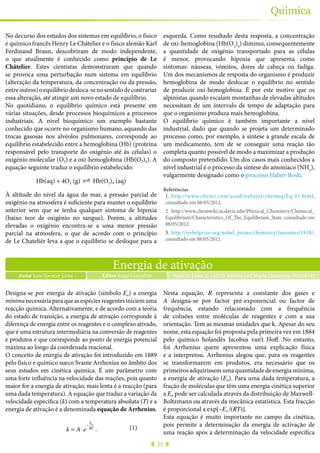 35
Química
No decurso dos estudos dos sistemas em equilíbrio, o físico
e químico francês Henry Le Châtelier e o físico alemão Karl
Ferdinand Braun, descobriram de modo independente,
o que atualmente é conhecido como princípio de Le
Châtelier. Estes cientistas demonstraram que quando
se provoca uma perturbação num sistema em equilíbrio
(alteração da temperatura, da concentração ou da pressão,
entreoutros)oequilíbriodesloca-senosentidodecontrariar
essa alteração, até atingir um novo estado de equilíbrio.
No quotidiano, o equilíbrio químico está presente em
várias situações, desde processos bioquímicos a processos
industriais. A nível bioquímico um exemplo bastante
conhecido que ocorre no organismo humano, aquando das
trocas gasosas nos alvéolos pulmonares, corresponde ao
equilíbrio estabelecido entre a hemoglobina (Hb) (proteína
responsável pelo transporte do oxigénio até às células) o
oxigénio molecular (O2) e a oxi-hemoglobina (Hb(O2)4). A
equação seguinte traduz o equilíbrio estabelecido:
Hb(aq) + 4O2 (g) ! Hb(O2)4 (aq)
À altitude do nível da água do mar, a pressão parcial de
oxigénio na atmosfera é suficiente para manter o equilíbrio
anterior sem que se tenha qualquer sintoma de hipoxia
(baixo teor de oxigénio no sangue). Porém, a altitudes
elevadas o oxigénio encontra-se a uma menor pressão
parcial na atmosfera, o que de acordo com o princípio
de Le Chateliêr leva a que o equilíbrio se desloque para a
esquerda. Como resultado desta resposta, a concentração
de oxi-hemoglobina (Hb(O2
)4
) diminui, consequentemente
a quantidade de oxigénio transportado para as células
é menor, provocando hipoxia que apresenta como
sintomas: náuseas, vómitos, dores de cabeça ou fadiga.
Um dos mecanismos de resposta do organismo é produzir
hemoglobina de modo deslocar o equilíbrio no sentido
de produzir oxi-hemoglobina. É por este motivo que os
alpinistas quando escalam montanhas de elevadas altitudes
necessitam de um intervalo de tempo de adaptação para
que o organismo produza mais hemoglobina.
O equilíbrio químico é também importante a nível
industrial, dado que quando se projeta um determinado
processo como, por exemplo, a síntese a grande escala de
um medicamento, tem de se conseguir uma reação tão
completa quanto possível de modo a maximizar a produção
do composto pretendido. Um dos casos mais conhecidos a
nível industrial é o processo da síntese do amoníaco (NH3
),
vulgarmente designado como o processo Haber-Bosh.
Referências
1.	 http://www.chem1.com/acad/webtext/chemeq/Eq-01.html,
consultado em 08/05/2012.
2.	 http://www.chemwiki.ucdavis.edu/Physical_Chemistry/Chemical_
Equilibrium/Characteristics_Of_The_Equilibrium_State, consultado em
08/05/2012.
3.	 http://nobelprize.org/nobel_prizes/chemistry/laureates/1918/,
consultado em 08/05/2012.
Energia de ativação
Autor Luis Spencer Lima Spencer Lima, L. (2015), Revista de Ciência Elementar, 3(02):0145Editor Jorge Gonçalves
Designa-se por energia de ativação (símbolo Ea) a energia
mínima necessária para que as espécies reagentes iniciem uma
reacção química. Alternativamente, e de acordo com a teoria
do estado de transição, a energia de ativação corresponde à
diferença de energia entre os reagentes e o complexo ativado,
que é uma estrutura intermediária na conversão de reagentes
e produtos e que corresponde ao ponto de energia potencial
máxima ao longo da coordenada reacional.
O conceito de energia de ativação foi introduzido em 1889
pelo físico e químico sueco Svante Arrhenius no âmbito dos
seus estudos em cinética química. É um parâmetro com
uma forte influência na velocidade das reações, pois quanto
maior for a energia de ativação, mais lenta é a reacção (para
uma dada temperatura). A equação que traduz a variação da
velocidade específica (k) com a temperatura absoluta (T) e a
energia de ativação é a denominada equação de Arrhenius.
k = A⋅e
−
Ea
RT .
Nesta equação, R representa a constante dos gases e
A designa-se por factor pré-exponencial ou factor de
frequência, estando relacionado com a frequência
de colisões entre moléculas de reagentes e com a sua
orientação. Tem as mesmas unidades que k. Apesar do seu
nome, esta equação foi proposta pela primeira vez em 1884
pelo químico holandês Jacobus van’t Hoff. No entanto,
foi Arrhenius quem apresentou uma explicação física
e a interpretou. Arrhenius alegou que, para os reagentes
se transformarem em produtos, era necessário que os
primeirosadquirissemumaquantidadedeenergiamínima,
a energia de ativação (Ea). Para uma dada temperatura, a
fração de moléculas que têm uma energia cinética superior
a Ea pode ser calculada através da distribuição de Maxwell-
Boltzmann ou através da mecânica estatística. Esta fracção
é proporcional a exp[–Ea /(RT)].
Esta equação é muito importante no campo da cinética,
pois permite a determinação da energia de activação de
uma reação após a determinação da velocidade específica
(1)
 