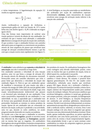 36
Ciência elementar
Catalisador
Autor Ricardo Ferreira Fernandes Ferreira Fernandes, R. (2015), Revista de Ciência Elementar, 3(02):0146Editor Jorge Gonçalves
O catalisador é uma substância que aumenta a velocidade de
uma reação, mas não é consumido ao longo desta.
Um catalisador aumenta a velocidade de uma reacção
química, uma vez que baixa a energia de ativação (Ea
)
da reacção através da alteração do mecanismo reacional,
fornecendo assim um caminho alternativo que evita o
passo lento que determina a velocidade da reação não
catalisada (figura 1). Note-se que um catalisador apesar
de modificar o mecanismo de uma reação, não afeta a
variação da energia de Gibbs (ΔG) da reacção global, dado
que a energia de Gibbs é uma função de estado. Logo, uma
reação termodinamicamente desfavorável não passará
a ser favorável pela introdução de um catalisador. Uma
outra característica importante de um catalisador é a sua
seletividade, ou seja, a capacidade que o catalisador tem
de formar uma quantidade elevada do produto de reação
pretendido, limitando ao mínimo os outros produtos da
reação. Apesar de um catalisador não ser consumido no
decorrer da reação, acaba por ir perdendo a sua actividade,
uma vez que, durante os ciclos catalíticos, vai sendo
progressivamente destruído em reações secundárias.
De acordo com a fase em que o catalisador se encontra,
classifica-se como heterogéneo, quando se encontra numa
fase diferente da dos reagentes, ou homogéneo, quando
está na mesma fase que os reagentes. Os catalisadores
heterogéneossãoemgeralsólidos,resistentesatemperaturas
elevadas e têm a vantagem de serem facilmente separáveis
dos produtos de reação. Os catalisadores homogéneos têm
como vantagem uma elevada seletividade, porém, como
estão na mesma fase que os produtos de reação, torna-se
difícil separá-los, conduzindo à sua perda.
A natureza química dos catalisadores e a sua aplicação
catalítica é muito diversa. No entanto, é possível fazer
algumas generalizações. Os iões H+ são usados como
catalisadores, sobretudo, para reações que envolvam
grupos OH (água, álcoois, etc.), incluindo a hidrólise e
esterificação.Osmetaisdetransição(vanádio,crómio,ferro,
níquel, ruténio) são frequentemente usados para catalisar
reações de oxidação-redução. Nos processos catalíticos que
envolvam hidrogénio, a platina é o metal que, geralmente,
está sempre presente, como por exemplo, na hidrogenação
de alcenos. A nível biológico, as reacções bioquímicas
são catalisadas por proteínas globulares, denominadas
enzimas. Devido à sua estrutura tridimensional, as enzimas
apresentamlocaisespecíficos,designadosporcentrosativos,
onde a molécula reativa, substrato, se encaixa. Esta é uma
situação análoga à de uma chave (o reagente) que apenas
funciona com uma determinada fechadura (enzima). Deste
modo, apenas moléculas específicas, ou partes específicas
de moléculas com uma forma particular, se encaixam no
centro ativo da enzima e ficam temporariamente ligados.
Estas propriedades levam a que se usem enzimas como
catalisadores na síntese de compostos orgânicos, processo
denominado biocatálise.
a várias temperaturas. A logaritmização da equação (1)
resulta na seguinte equação
lnk = −
Ea
R
⋅
1
T
+ ln A .
Assim, verificando-se a equação de Arrhenius, a
representação gráfica de ln(k) em função de 1/T é numa
linha reta com declive igual a –Ea/R e ordenada na origem
igual a ln(A).
Uma das formas mais importantes de acelerar uma
reação química é através da adição de um catalisador. Ao
contrário do que é muitas vezes afirmado, o catalisador
não diminui a energia de ativação da reação não catalisada.
O que acontece é que o catalisador fornece um caminho
alternativo para os reagentes se converterem em produtos,
através de uma sequência de passos que envolvem uma
energia de ativação consideravelmente menor, o que faz
com que a reação ocorra mais rapidamente (ver figura 1).
A nível biológico, as reacções associadas ao metabolismo
são aceleradas por acção de catalisadores especiais
denominados enzimas, cujos mecanismos de reacção
envolvem uma energia de activação muito inferior à da
reacção não catalisada.
Energia
Coordenada Reacional
Ea
(sem catalisador)
Ea
(com catalisador)
X, Y
Z
ΔH
Figura 1 Comparação dos valores de energia de activação de uma
reacção química hipotética X + Y →Z com e sem catalisador.
(2)
 