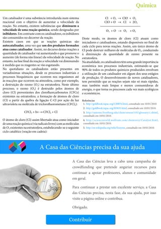 37
Química
Um catalisador é uma substância introduzida num sistema
reacional com o objetivo de aumentar a velocidade da
reação. No entanto, existem substâncias que diminuem a
velocidade de uma reação química, sendo designadas por
inibidores. Em contraste com os catalisadores, os inibidores
são consumidos no decorrer da reação.
Existem casos em que as reações químicas são
autocatalisadas, uma vez que um dos produtos formados
atua como catalisador. Assim, no decurso destas reações a
quantidade de catalisador vai aumentando o que promove o
aumento (de forma não linear) da velocidade de reação. No
entanto, na fase final da reação a velocidade vai diminuindo
à medida que os reagentes se vão esgotando.
No quotidiano os catalisadores estão presentes em
variadíssimas situações, desde os processos industriais e
processos bioquímicos que ocorrem nos organismos até
às reacções que ocorrem na atmosfera, como por exemplo,
a destruição do ozono (O3) na estratosfera. Neste último
processo, o ozono (O3) é destruído pelos átomos de
cloro (Cl) provenientes dos clorofluorcarbonetos (CFCs)
existentes na estratosfera. a formação de átomos de cloro
(Cl) a partir da quebra da ligação C-Cl por ação da luz
ultravioleta na molécula de triclorofluorometano (CFCl3):
CFCl3 + hν → CFCl2 + Cl
O átomo de cloro (Cl) assim libertado atua como iniciador
deumareaçãoquímica(viaradicaislivres)comasmoléculas
de O3 existentes na estratosfera, estabelecendo-se o seguinte
ciclo catalítico (reação em cadeia):
Cl + O3 → ClO + O2
ClO + O → Cl + 2O2
O3 + O → O2 + O2
Deste modo, os átomos de cloro (Cl) atuam como
iniciadores e catalisadores, estando disponíveis no final de
cada ciclo para novas reações. Assim, um único átomo de
Cl pode destruir milhares de moléculas de O3, conduzindo
à diminuição da quantidade de ozono presente na
estratosfera.
Naatualidade,oscatalisadorestêmumagrandeimportância
económica nos processos industriais, estimando-se que
90% de todos os produtos químicos produzidos envolvam
a utilização de um catalisador em algum dos seus estágios
de produção. O desenvolvimento de novos catalisadores,
tem permitido que as reações sejam não só mais rápidas,
mas também mais limpas e menos consumidoras de
energia, o que torna os processos cada vez mais ecológicos
e económicos.
Referências
1.	 http://goldbook.iupac.org/C00876.html, consultado em 10/01/2010
2.	 http://goldbook.iupac.org/I03035.html, consultado em 10/01/2010.
3.	 http://antoine.frostburg.edu/chem/senese/101/glossary/c.shtml,
consultado em 10/01/2010.
4.	 http://scienceworld.wolfram.com/chemistry/Catalyst.html,
consultado em 10/01/2010.
5.	 http://en.wikipedia.org/wiki/Enzyme, consultado em 10/01/2010.
A Casa das Ciências precisa da sua ajuda
Contribuir
A Casa das Ciências leva a cabo uma campanha de
crowdfunding que pretende angariar recursos para
continuar a apoiar professores, alunos e comunidade
em geral.
Para continuar a prestar um excelente serviço, a Casa
das Ciências precisa, nesta fase, da sua ajuda, por isso
visite a página online e contribua.
Obrigado.
 
