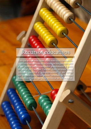 Recursos educativos
Para que as suas aulas sejam ainda mais ricas e interativas,
sugerimosumconjuntoderecursosquenosparecemúteis
e que podem ser descarregados gratuitamente a partir
do portal da Casa das Ciências. Estes recursos foram
validados científica e pedagogicamente e são apenas
um pequeno exemplo da grande variedade de Recursos
Educativos Digitais que pode encontrar no nosso portal.
 