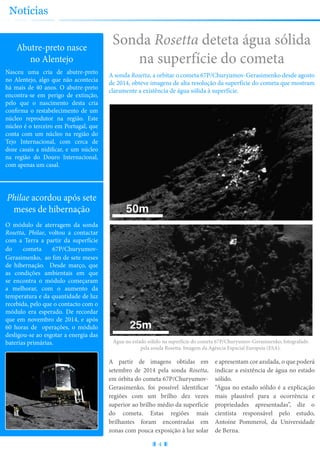 Sonda Rosetta deteta água sólida
na superfície do cometa
A sonda Rosetta, a orbitar o cometa 67P/Churyumov-Gerasimenko desde agosto
de 2014, obteve imagens de alta resolução da superfície do cometa que mostram
claramente a existência de água sólida à superfície.
4
Notícias
Abutre-preto nasce
no Alentejo
Nasceu uma cria de abutre-preto
no Alentejo, algo que não acontecia
há mais de 40 anos. O abutre-preto
encontra-se em perigo de extinção,
pelo que o nascimento desta cria
confirma o restabelecimento de um
núcleo reprodutor na região. Este
núcleo é o terceiro em Portugal, que
conta com um núcleo na região do
Tejo Internacional, com cerca de
doze casais a nidificar, e um núcleo
na região do Douro Internacional,
com apenas um casal.
Philae acordou após sete
meses de hibernação
O módulo de aterragem da sonda
Rosetta, Philae, voltou a contactar
com a Terra a partir da superfície
do cometa 67P/Churyumov-
Gerasimenko, ao fim de sete meses
de hibernação. Desde março, que
as condições ambientais em que
se encontra o módulo começaram
a melhorar, com o aumento da
temperatura e da quantidade de luz
recebida, pelo que o contacto com o
módulo era esperado. De recordar
que em novembro de 2014, e após
60 horas de operações, o módulo
desligou-se ao esgotar a energia das
baterias primárias.
A partir de imagens obtidas em
setembro de 2014 pela sonda Rosetta,
em órbita do cometa 67P/Churyumov-
Gerasimenko, foi possível identificar
regiões com um brilho dez vezes
superior ao brilho médio da superfície
do cometa. Estas regiões mais
brilhantes foram encontradas em
zonas com pouca exposição à luz solar
e apresentam cor azulada, o que poderá
indicar a esixtência de água no estado
sólido.
“Água no estado sólido é a explicação
mais plausível para a ocorrência e
propriedades apresentadas”, diz o
cientista responsável pelo estudo,
Antoine Pommerol, da Universidade
de Berna.
Água no estado sólido na superfície do cometa 67P/Churyumov-Gerasimenko, fotografado
pela sonda Rosetta. Imagem da Agência Espacial Europeia (ESA).
 