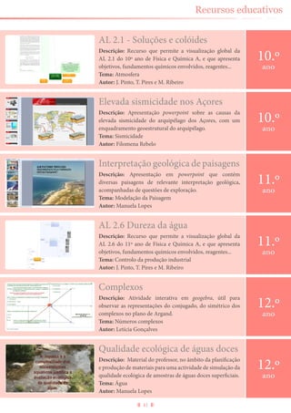 41
Recursos educativos
AL 2.1 - Soluções e colóides
Descrição: Recurso que permite a visualização global da
AL 2.1 do 10º ano de Física e Química A, e que apresenta
objetivos, fundamentos químicos envolvidos, reagentes...
Tema: Atmosfera
Autor: J. Pinto, T. Pires e M. Ribeiro
10.º
ano
Qualidade ecológica de águas doces
Descrição: Material do professor, no âmbito da planificação
e produção de materiais para uma actividade de simulação da
qualidade ecológica de amostras de águas doces superficiais.
Tema: Água
Autor: Manuela Lopes
12.º
ano
Elevada sismicidade nos Açores
Descrição: Apresentação powerpoint sobre as causas da
elevada sismicidade do arquipélago dos Açores, com um
enquadramento geoestrutural do arquipélago.
Tema: Sismicidade
Autor: Filomena Rebelo
10.º
ano
Interpretação geológica de paisagens
Descrição: Apresentação em powerpoint que contém
diversas paisagens de relevante interpretação geológica,
acompanhadas de questões de exploração.
Tema: Modelação da Paisagem
Autor: Manuela Lopes
11.º
ano
AL 2.6 Dureza da água
Descrição: Recurso que permite a visualização global da
AL 2.6 do 11º ano de Física e Química A, e que apresenta
objetivos, fundamentos químicos envolvidos, reagentes...
Tema: Controlo da produção industrial
Autor: J. Pinto, T. Pires e M. Ribeiro
11.º
ano
Complexos
Descrição: Atividade interativa em geogebra, útil para
observar as representações do conjugado, do simétrico dos
complexos no plano de Argand.
Tema: Números complexos
Autor: Letícia Gonçalves
12.º
ano
 