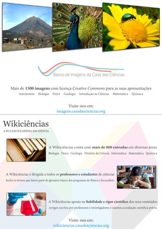 Banco de Imagens da Casa das Ciências
Mais de 1500 imagens com licença Creative Commons para as suas apresentações
Astronomia Biologia Física Geologia Introdução às Ciências Matemática Química
Visite-nos em:
imagem.casadasciencias.org
Wikiciências
A SUA ENCICLOPÉDIA EM CIÊNCIA
A Wikiciências conta com mais de 800 entradas em diversas áreas
Biologia Física Geologia História da Ciência Informática Matemática Química
A Wikiciências aposta na fiabilidade e rigor científico dos seus conteúdos
Artigos escritos por professores e investigadores e sujeitos a avaliação científica prévia
A Wikiciências é dirigida a todos os professores e estudantes de ciências
Inclui os termos que fazem parte do glossário básico dos programas do Básico e Secundário
Visite-nos em:
wikiciencias.casadasciencias.org
 