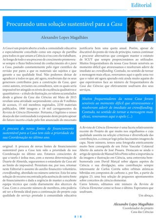 5
Editorial
Procurando uma solução sustentável para a Casa
A Casa é um projeto aberto a toda a comunidade educativa
e especialmente concebido como um espaço de partilha
para todos os que amam a Ciência e/ou com ela trabalham.
Aolongodetodooseuprocessodecrescimentopromoveu-
se sempre o fluxo bidirecional do conhecimento de e para
a Casa, pautado constantemente pelo rigor científico da
revisão por pares a que os materiais são sujeitos e que
garante a sua qualidade final. Não podemos deixar de
agradecer a todos os que, até agora, resolveram dar os seus
generosos contributos para a construção da Casa, quer
como autores, revisores ou consultores, sem os quais seria
impossívelteratingidoosníveisdeexcelênciaqualitativose
quantitativos–atítulodeilustração,osvaloresacumulados
desde a génese da Casa das Ciências até Maio de 2015
revelam uma atividade surpreendente: cerca de 9 milhões
de acessos, 15 mil membros registados, 2250 materiais
publicados, 1800 imagens e 18 mil carregamentos da
Revista de Ciência Elementar. Portanto, é legítimo o nosso
desejo de dar continuidade à expansão deste projeto apesar
do futuro incerto criado pelo fim anunciado do mecenato
original. A procura de novas fontes de financiamento
sustentável para a Casa tem sido a prioridade da sua
Coordenação no último ano. Estamos conscientes de
que a tarefa é árdua mas, com a mesma determinação de
Duarte de Almeida, seguraremos o estandarte da Casa até
ao limite do impossível. Permitam-me, por isso, retomar
neste Editorial o assunto do auxílio financeiro voluntário,
crowdfunding, abordado no número anterior. Esta foi uma
solução de recurso encontrada pela ausência de outra fonte
de financiamento e dada a urgência de manter a excelente
equipa técnica que cuida diariamente dos alicerces da
Casa. Com o crescente número de membros, esta poderia
até ser a fórmula ideal para a continuação do projeto cuja
qualidade do serviço prestado à comunidade educativa
justificaria bem uma quota anual. Porém, apesar de
discutível do ponto de vista de princípio, vamos continuar
a procurar alternativas que consigam manter o estatuto
de SCUT que sempre proporcionámos ao utilizador.
Muitos frequentadores da nossa Casa foram sensíveis ao
momento difícil que atravessamos e resolveram aderir de
imediato ao crowdfunding. Contudo, no sentido de tornar
a mensagem mais eficaz, renovamos aqui o apelo uma vez
que o valor até agora apurado está ainda muito aquém do
que esperávamos face ao número de frequentadores da
Casa das Ciências que efetivamente usufruem dos seus
serviços.
A Revista de Ciência Elementar é uma faceta relativamente
recente do Projeto de que muito nos orgulhamos e cuja
qualidade assenta na seleção criteriosa e diversificada das
contribuições, a começar logo pelas fascinantes imagens da
capa. Neste número, temos uma fotografia esteticamente
muito bem conseguida de um Feixe Vascular Colateral
Aberto da autoria de José Pissara. Destacam-se ainda o
artigodeopiniãodeManuelSilvaPintosobreaimportância
da imagem e ilustração em Ciência, uma entrevista bem-
humorada com David Marçal sobre alguns aspetos da
Ciência e sua divulgação, uma contribuição sempre
interessante de Carlos Corrêa sobre orbitais atómicas
híbridas em compostos de carbono e, por fim, a partir da
página 23, uma boa seleção de pequenos apontamentos
sobre conceitos de ciência elementar.
Caros leitores, editamos este número da Revista de
Ciência Elementar como se fosse o último. Esperamos que
usufruam.
Um abraço,
Alexandre Lopes Magalhães
A procura de novas fontes de financiamento
sustentável para a Casa tem sido a prioridade da
sua Coordenação no último ano.
Muitos frequentadores da nossa Casa foram
sensíveis ao momento difícil que atravessamos e
resolveram aderir de imediato ao crowdfunding.
Contudo, no sentido de tornar a mensagem mais
eficaz, renovamos aqui o apelo (...)
Alexandre Lopes Magalhães
Coordenador do projeto
Casa das Ciências
 