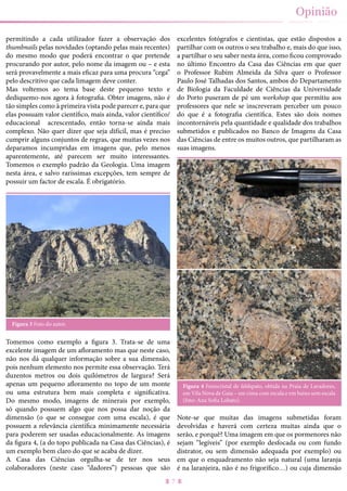 7
Opinião
permitindo a cada utilizador fazer a observação dos
thumbnails pelas novidades (optando pelas mais recentes)
do mesmo modo que poderá encontrar o que pretende
procurando por autor, pelo nome da imagem ou – e esta
será provavelmente a mais eficaz para uma procura “cega”
pelo descritivo que cada limagem deve conter.
Mas voltemos ao tema base deste pequeno texto e
dediquemo-nos agora à fotografia. Obter imagens, não é
tão simples como à primeira vista pode parecer e, para que
elas possuam valor científico, mais ainda, valor científico/
educacional acrescentado, então torna-se ainda mais
complexo. Não quer dizer que seja difícil, mas é preciso
cumprir alguns conjuntos de regras, que muitas vezes nos
deparamos incumpridas em imagens que, pelo menos
aparentemente, até parecem ser muito interessantes.
Tomemos o exemplo padrão da Geologia. Uma imagem
nesta área, e salvo raríssimas excepções, tem sempre de
possuir um factor de escala. É obrigatório.
Figura 3 Foto do autor.
Tomemos como exemplo a figura 3. Trata-se de uma
excelente imagem de um afloramento mas que neste caso,
não nos dá qualquer informação sobre a sua dimensão,
pois nenhum elemento nos permite essa observação. Terá
duzentos metros ou dois quilómetros de largura? Será
apenas um pequeno afloramento no topo de um monte
ou uma estrutura bem mais completa e significativa.
Do mesmo modo, imagens de minerais por exemplo,
só quando possuem algo que nos possa dar noção da
dimensão (o que se consegue com uma escala), é que
possuem a relevância científica minimamente necessária
para poderem ser usadas educacionalmente. As imagens
da figura 4, (a do topo publicada na Casa das Ciências), é
um exemplo bem claro do que se acaba de dizer.
A Casa das Ciências orgulha-se de ter nos seus
colaboradores (neste caso “dadores”) pessoas que são
excelentes fotógrafos e cientistas, que estão dispostos a
partilhar com os outros o seu trabalho e, mais do que isso,
a partilhar o seu saber nesta área, como ficou comprovado
no último Encontro da Casa das Ciências em que quer
o Professor Rubim Almeida da Silva quer o Professor
Paulo José Talhadas dos Santos, ambos do Departamento
de Biologia da Faculdade de Ciências da Universidade
do Porto puseram de pé um workshop que permitiu aos
professores que nele se inscreveram perceber um pouco
do que é a fotografia científica. Estes são dois nomes
incontornáveis pela quantidade e qualidade dos trabalhos
submetidos e publicados no Banco de Imagens da Casa
das Ciências de entre os muitos outros, que partilharam as
suas imagens.
Figura 4 Fenocristal de feldspato, obtida na Praia de Lavadores,
em Vila Nova de Gaia – em cima com escala e em baixo sem escala
(foto: Ana Sofia Lobato).
Note-se que muitas das imagens submetidas foram
devolvidas e haverá com certeza muitas ainda que o
serão, e porquê? Uma imagem em que os pormenores não
sejam “legíveis” (por exemplo desfocada ou com fundo
distrator, ou sem dimensão adequada por exemplo) ou
em que o enquadramento não seja natural (uma laranja
é na laranjeira, não é no frigorífico…) ou cuja dimensão
 