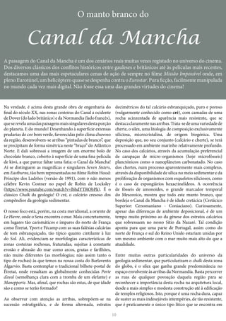 10
O manto branco do
Canal da Mancha
A passagem do Canal da Mancha é um dos cenários reais muitas vezes registado no universo do cinema.
Dos diversos clássicos dos conflitos históricos entre gauleses e britânicos até às películas mais recentes,
destacamos uma das mais espetaculares cenas de ação de sempre no filme Missão Impossível onde, em
plenoEurotúnel,umhelicópteroquasesedespenhacontraoEurostar.Puraficção,facilmentemanipulada
no mundo cada vez mais digital. Não fosse essa uma das grandes virtudes do cinema!
Na verdade, é acima desta grande obra de engenharia do
final do século XX, nas zonas costeiras do Canal a ocidente
de Dover (do lado britânico) e da Normandia (lado francês),
queserevelaumadaspaisagensmaissingularesdestaporção
do planeta. E do mundo! Desenhando à superfície extensas
pradarias de cor bem verde, favorecidas pelo clima chuvoso
da região, desenvolvem-se arribas “pintadas de branco”, que
se precipitam de forma simétrica neste “braço” do Atlântico
Norte. E dali sobressai a imagem de um enorme bolo de
chocolate branco, coberto à superfície de uma fina película
de kiwi, a que parece faltar uma fatia: o Canal da Mancha!
Aí se distinguem as magníficas e singulares Seven Sisters,
em Eastburne, tão bem representadas no filme Robin Hood:
Príncipe dos Ladrões (versão de 1991), com o não menos
célebre Kevin Costner no papel de Robin de Locksley
(https://www.youtube.com/watch?v=lbhdYTRObPk). É o
clássico Chalk da geologia! O cré, o calcário cresoso dos
compêndios da geologia sedimentar.
O nosso foco está, porém, na costa meridional, a oriente de
Le Havre, onde o Sena encontra o mar. Mais concretamente,
em lugares tão carismáticos e ímpares do norte de França
como Étretat, Yport e Fécamp com as suas falésias calcárias
de tom esbranquiçado, tão típico quanto cintilante à luz
do Sol. Ali, evidenciam-se morfologias características de
zonas costeiras rochosas, fraturadas, sujeitas à constante
erosão e abrasão do mar como arcos, grutas e farilhões,
não muito diferentes (as morfologias; não assim tanto o
tipo de rochas) às que temos na nossa costa do Barlavento
Algarvio. Basta contemplar o tradicional bilhete-postal de
Étretat, onde ressaltam as globalmente conhecidas Porte
d’aval (semelhança clara com a tromba de um elefante) e
Manepporte. Mas, afinal, que rochas são estas, de que idade
são e como se terão formado?
Ao observar com atenção as arribas, sobrepõem-se na
sucessão estratigráfica, e de forma alternada, estratos
decimétricos do tal calcário esbranquiçado, puro e poroso
(vulgarmente conhecido como cré), com camadas de uma
rocha acinzentada de aparência mais resistente, que se
destacaclaramentenasarribas.Trata-sedeumavariedadede
cherte, o sílex, uma litologia de composição exclusivamente
siliciosa, microcristalina, de origem biogénica. Uma
deposição que, no seu conjunto (calcário e cherte), se terá
processado em ambiente marinho relativamente profundo.
No caso dos calcários, através da acumulação preferencial
de carapaças de micro-organismos (hoje microfósseis)
planctónicos como o nanoplâncton carbonatado. No caso
dos chertes, num processo aparentemente mais complexo,
através da disponibilidade de sílica no meio sedimentar e da
proliferação de organismos com esqueletos siliciosos, como
é o caso de espongiários hexactinelídeos. A ocorrência
de fósseis de amonoides, o grande marcador temporal
do Mesozoico, mostra que todo este manto branco, que
bordeja o Canal da Mancha é de idade cretácica (Cretácico
Superior: Cenomaniano - Coniaciano). Curiosamente,
apesar das diferenças de ambiente deposicional, é de um
tempo muito próximo ao da génese dos estratos calcários
que sobressaem no nosso Sítio da Nazaré. Tal condição
aponta para que uma parte de Portugal, assim como do
norte de França e sul do Reino Unido estariam unidas por
um mesmo ambiente com o mar muito mais alto do que a
atualidade.
Entre muitas outras particularidades do universo da
geologia sedimentar, que particularizam o chalk desta zona
do globo, é o sílex que ganha grande predominância no
espaço envolvente às arribas da Normandia. Basta percorrer
as ruas de qualquer povoação daquela região para se
reconhecer a importância desta rocha na arquitetura local,
desde a mais simples e modesta construção até à edificação
de templos religiosos. Isto, porque é uma rocha dura, capaz
de suster as mais indesejáveis intempéries, de tão resistente,
que é praticamente o único tipo lítico que se encontra em
 