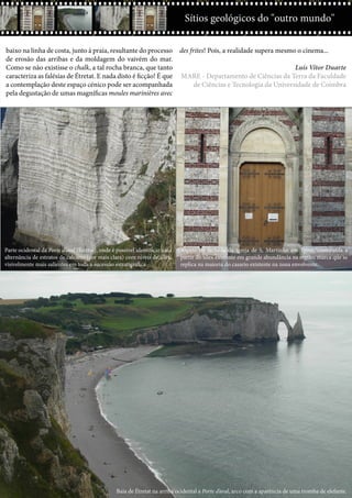 Ctrl+shft+click
11
Sítios geológicos do "outro mundo"
baixo na linha de costa, junto à praia, resultante do processo
de erosão das arribas e da moldagem do vaivém do mar.
Como se não existisse o chalk, a tal rocha branca, que tanto
caracteriza as falésias de Étretat. E nada disto é ficção! É que
a contemplação deste espaço cénico pode ser acompanhada
pela degustação de umas magníficas moules marinières avec
des frites! Pois, a realidade supera mesmo o cinema...
Luís Vítor Duarte
MARE - Departamento de Ciências da Terra da Faculdade
de Ciências e Tecnologia da Universidade de Coimbra
Baía de Étretat na arriba ocidental a Porte d’aval, arco com a aparência de uma tromba de elefante.
Parte ocidental da Porte d’aval (Étretat), onde é possível identificar uma
alternância de estratos de calcário (cor mais clara) com níveis de sílex,
visivelmente mais salientes em toda a sucessão estratigráfica.
Aspeto da fachada da igreja de S. Martinho em Yport, construída a
partir do sílex existente em grande abundância na região, marca que se
replica na maioria do casario existente na zona envolvente.
 
