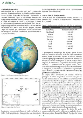 Arquipélago dos Açores
O arquipélago dos Açores, com 2324 km2
, é constituído
por nove ilhas e alguns ilhéus, localizado em pleno Oceano
Atlântico Norte a 1815 km de Portugal Continental e a
2625 km do Canadá (figura 1). As ilhas são divididas em
três grupos geográficos (figura 2): Grupo Ocidental (Corvo
e Flores), Grupo Central (Faial, Pico, São Jorge, Graciosa
e Terceira) e Grupo Oriental (São Miguel e Santa Maria),
dispostos segundo um alinhamento ONO-ESE com 600 km
de extensão, do Corvo a Santa Maria e ocupam a Junção
Tripla dos Açores, que corresponde à zona de interação
entre as placas tectónicas Euroasiática, Norte Americana e
Africana (ou Núbia).
Figura 1 Localização do arquipélago dos Açores.
Figura 2 Arquipélago dos Açores.
Juntamente com os arquipélagos da Madeira, Canárias e
Cabo Verde constituem a Macaronésia, uma importante
região biogeográfica do Atlântico Norte, cuja designação
significa “ilhas afortunadas”.
Açores: Ilhas de Geodiversidade
Todas as ilhas dos Açores são de natureza vulcânica. A
primeira ilha a formar-se foi Santa Maria e a mais jovem é
o Pico (tabela 1).
Tabela 1 Idades máximas inferidas para cada ilha do arquipélago.
Ilha Idade máxima inferida (anos)
Santa Maria 8 500 000 a 10 000 000
São Miguel 4 200 000
Terceira 3 520 000
Graciosa 3 500 000
São Jorge 1 300 000
Pico 300 000
Faial 730 000
Flores 2 160 000
Corvo 1 000 000
A paisagem do arquipélago dos Açores, apesar da sua
reduzida dimensão territorial, exibe um vasto conjunto de
formas, rochas e estruturas ímpares de elevado interesse
científico, pedagógico e turístico, que derivam, entre outros
fatores, da natureza dos magmas, do tipo de erupção que as
originou,dasuadinâmicaedaposterioratuaçãodosagentes
externos. A geodiversidade dos Açores retrata, ainda,
elementos intimamente ligados à dinâmica do planeta Terra
e, em especial, ao vulcanismo e à geodinâmica singular desta
região do Globo, constituindo um laboratório natural de
geodiversidade vulcânica.
Na região, estão identificados 27 sistemas vulcânicos
principais: 16 vulcões poligenéticos (na sua maioria grandes
vulcões centrais siliciosos, com caldeira de subsidência) e 11
sistemas fissurais basálticos (segundo extensas cordilheiras
ou plataformas vulcânicas). Destes, 9 vulcões poligenéticos e
7sistemasfissuraisbasálticossãoconsideradosativos,embora
atualmente adormecidos e localizam-se nas ilhas do Grupo
Central, em São Miguel e no Banco D. João de Castro. Ao
largo das ilhas existem diversas cristas vulcânicas submarinas
ativas, como o Banco do Mónaco (a sul de São Miguel) ou
o Banco Princesa Alice (a sudoeste do Faial). Existem cerca
de 1750 vulcões monogenéticos nos Açores, quer nos flancos
e dentro das caldeiras dos vulcões poligenéticos, quer nos
sistemas fissurais basálticos. Estes pequenos vulcões incluem
conesdeescórias,domosecouléestraquíticos,coneseanéisde
tufos, maars e fissuras eruptivas, que frequentemente definem
alinhamentos vulcano-tectónicos locais ou regionais.
Desde o povoamento, a meados do século XV, estão
documentadas 26 erupções vulcânicas na região dos Açores,
12 subaéreas (nas ilhas de São Miguel, Terceira, São Jorge,
14
A visitar...
 