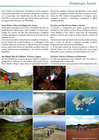 Pico e Faial) e 14 submarinas. Os últimos eventos eruptivos
mais importantes foram de natureza submarina e basáltica
s.l., e ocorreram nos Capelinhos, na ilha do Faial, em
1957/58 e a cerca de 8,5 km para NO da Ponta da Serreta,
ao largo da ilha Terceira, em 1998/2000.
Santa Maria: o Berço Geológico dos Açores
Santa Maria emergiu há cerca de 8 a 10 milhões de anos, na
atual Baía dos Cabrestantes, onde “residem” as rochas mais
antigas dos Açores. Na ilha está representada a complexa
evolução geológica e variações relativas do nível do mar do
Atlântico Norte.
Semvulcanismoativo,incluidiversoscomplexosvulcânicos,
na sua maioria de rochas basálticas s.l. e distingue-se das
restantes ilhas por apresentar: i) afloramentos de escoadas
lávicas submarinas (lavas em almofada ou pillow lavas); ii)
rochas sedimentares consolidadas e, iii) notável conteúdo
fossilífero.
São Miguel: Ilha de Caldeiras, Vulcões e Lagoas
Na ilha identificam-se quatro grandes edifícios vulcânicos
poligenéticos, siliciosos e com caldeira (Povoação, Furnas,
Sete Cidades e Fogo) e duas áreas de vulcanismo basáltico
fissural (o complexo vulcânico do Nordeste, o mais antigo
da ilha, e o complexo vulcânico dos Picos, o mais recente).
Cerca de 500 vulcões monogenéticos, 35 lagoas, águas
minerais e termais e fumarolas, completam a paleta
vulcânica da ilha.
Terceira: um Mar de Lava densa e viscosa
A Terceira é constituída por quatro grandes edifícios
vulcânicos com caldeira (Cinco Picos, Guilherme Moniz,
Santa Bárbara e Pico Alto) e uma zona de vulcanismo
basáltico fissural que ocupa as zonas central e sudeste da
ilha.
Predominammateriaisefusivosdenaturezaácidaesiliciosa,
sob a forma de domos e espessas escoadas (coulées),
frequentemente com níveis de obsidiana.
A 63 km para sudeste da Terceira localiza-se o Banco D.
João de Castro, um vulcão central submarino, com campo
fumarólico e que constituiu uma ilha efémera em 1720.
Graciosa: Vulcões e Homem em Harmonia
É a ilha que apresenta menor altitude, com 405 metros, e
morfologia pouco acidentada.
A Graciosa possui o mais pequeno vulcão poligenético dos
Figura 3 Geodiversidade dos Açores.
Geoparque Açores
 