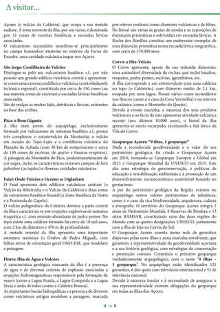 Açores (o vulcão da Caldeira), que ocupa a sua metade
sudeste. A zona noroeste da ilha, por seu turno, é dominada
por 32 cones de escórias basálticas e escoadas lávicas
associadas.
O vulcanismo secundário manifesta-se principalmente
no campo fumarólico existente no interior da Furna do
Enxofre, uma cavidade vulcânica ímpar nos Açores.
São Jorge: Cordilheira de Vulcões
Distingue-se pelo seu vulcanismo basáltico s.l., por não
possuir um grande edifício vulcânico central e apresentar-
se como uma extensa cordilheira vulcânica (controlada pela
tectónica regional), constituída por cerca de 350 cones (na
sua maioria cones de escórias) e escoadas lávicas basálticas
associadas.
São de realçar as muitas fajãs, detríticas e lávicas, existentes
na base das arribas.
Pico: o Bom Gigante
A ilha mais jovem do arquipélago, exclusivamente
formada por vulcanismo de natureza basáltica s.l., possui
três complexos: o estratovulcão da Montanha, o vulcão
em escudo do Topo-Lajes e a cordilheira vulcânica do
Planalto da Achada (com 30 km de comprimento e cerca
de 190 cones de escórias, de spatter e fissuras eruptivas).
A paisagem da Montanha do Pico, predominantemente de
cor negra, inclui os característicos extensos campos de lava
pahoehoe (os lajidos) e diversas cavidades vulcânicas.
Faial: Onde Vulcões e Oceano se Digladiam
O Faial apresenta dois edifícios vulcânicos centrais (o
Vulcão da Ribeirinha e o Vulcão da Caldeira) e duas zonas
de vulcanismo basáltico fissural (a Zona Basáltica da Horta
e a Península do Capelo).
O vulcão poligenético da Caldeira domina a parte central
da ilha e caracteriza-se por erupções explosivas de natureza
traquítica s.l., com emissão abundante de pedra pomes. No
topo existe uma caldeira formada há cerca de 10 mil anos,
com 2 km de diâmetro e 470 m de profundidade.
A metade oriental da ilha apresenta uma importante
estrutura tectónica (o Graben de Pedro Miguel), com
falhas ativas de orientação geral ONO-ESE, que modelam
a paisagem.
Flores: Ilha de Água e Vulcões
A característica geológica marcante da ilha é a presença
de água e de diversas crateras de explosão associadas a
erupções hidromagmáticas responsáveis pela formação de
maars (como a Lagoa Funda, a Lagoa Comprida e a Lagoa
Seca) e anéis de tufos (como a Caldeira Branca).
As importantes bacias hidrográficas e a presença de diversos
cones vulcânicos antigos modelam a paisagem, marcada
por relevos residuais como chaminés vulcânicas e de filões.
No litoral são várias as grutas de erosão e as exposições de
disjunções prismáticas e esferoidais em escoadas lávicas. A
Rocha dos Bordões constitui um exuberante exemplar de
uma disjunção prismática numa escoada lávica mugearítica,
com cerca de 570.000 anos.
Corvo: a Ilha-Vulcão
O Corvo apresenta, apesar da sua reduzida dimensão,
uma assinalável diversidade de rochas, que inclui basaltos,
traquitos, pedra-pomes, escórias, ignimbritos, etc.
A ilha corresponde a um estratovulcão com uma caldeira
no topo (o Caldeirão), com diâmetro médio de 2,1 km,
ocupada por uma lagoa. Possui vários cones secundários
nos flancos (como é o caso da Cova Vermelha) e no interior
da caldeira (como o Montinho do Queijo).
Devido à erosão marinha, a natureza dos seus produtos
vulcânicos e ao facto de não apresentar atividade vulcânica
recente (nos últimos 10.000 anos), o litoral da ilha
apresenta-se muito escarpado, excetuando a fajã lávica da
Vila do Corvo.
Geoparque Açores: “9 ilhas, 1 geoparque”
Dada a reconhecida geodiversidade e o valor do seu
património geológico, foi criado o Geoparque Açores
em 2010, tornando-se Geoparque Europeu e Global em
2013 e Geoparque Mundial da UNESCO em 2015. Este
alia uma estratégia de geoconservação, a políticas de
educação e sensibilização ambientais e à promoção de um
desenvolvimento socioeconómico sustentável baseado no
geoturismo.
A par do património geológico da Região, existem no
arquipélago outros valores patrimoniais de referência,
como é o caso da rica biodiversidade, arquitetura, cultura
e etnografia. O território do Geoparque Açores integra 2
áreas de Património Mundial, 4 Reservas da Biosfera e 13
sítios RAMSAR, constituindo uma das duas regiões do
Mundo com as quatro designações UNESCO, juntamente
com a ilha de Jeju na Coreia do Sul.
O Geoparque Açores assenta numa rede de geossítios
dispersos pelas nove ilhas e zona marinha envolvente, que
garantem a representatividade da geodiversidade açoriana
e a sua história geológica, com estratégias de conservação
e promoção comuns. Constituiu o primeiro geoparque
verdadeiramente arquipelágico, com o mote “9 ilhas –
1 geoparque”. No arquipélago estão identificados 121
geossítios, 6 dos quais com relevância internacional e 52 de
relevância nacional.
Devido à natureza insular e à necessidade de assegurar a
sua representatividade existem delegações do geoparque
em todas as ilhas dos Açores.
16
A visitar...
 