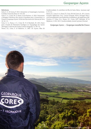 Referências
Lima, E. A. & Garcia, P. 2012. Interpretar as Geopaisagens Açorianas.
Coimbra University Press 15: 154-159.
Lima, E. A., Costa, M. P., Nunes, J.C.& Porteiro, A. 2010. Vulcanismo
e Paisagens Vulcânicas dos Açores: Contributo para o Geoturismo e o
Projecto Geoparque Açores. In Revista Electrónica de Ciências da Terra
18. 16: 1-4
Lima, E. A., Nunes, J. C., Costa M. P. & Machado, M. 2014. Bases
para a Gestão do Património Geológico no Arquipélago dos Açores
(Portugal). In Revista da Gestão Costeira Integrada, 12: 301-19.
Nunes, J.C., Lima, E. & Medeiros, S., 2007. Os Açores, Ilhas de
Geodiversidade, O contributo da Ilha de Santa Maria. Açoreana supl
5: 74-111
Nunes, J.C., Lima, E.A., Ponte, D., Costa, M.P. & Castro, R., 2011. Azores
Geopark Application. 50 p.. Azores Geopark, Horta, Portugal. http://
www.azoresgeopark.com/media/docs/candidatura_ga/Application.pdf
Viveiros, C., Lima, E.A., Nunes, J.C., Costa, M.P., Machado, M. &
Medeiros, S. 2012-2013. Geodiversidades. Jornal Açoriano Oriental.
Geoparque Açores — Geoparque mundial da Unesco
Figura 4 Caldeira do vulcão das Furnas.
Geoparque Açores
 