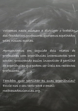 Voltamos neste número a divulgar o trabalho
dos fantásticos professores que temos espalhados
pelas nossas escolas.
Apresentamos em seguida dois relatos de
professores com experiências interessantes para
contar, procurando assim incentivar à partilha
de experiências que podem ser úteis aos restantes
professores.
Também quer partilhar as suas experiências?
Envie-nos o seu texto para o email:
rce@casadasciencias.org.
Voltamos neste número a divulgar o trabalho
dos fantásticos professores que temos espalhados
pelas nossas escolas.
Apresentamos em seguida dois relatos de
professores com experiências interessantes para
contar, procurando assim incentivar à partilha
de experiências que podem ser úteis aos restantes
professores.
Também quer partilhar as suas experiências?
Envie-nos o seu texto para o email:
rce@casadasciencias.org.
Voltamos neste número a divulgar o trabalho
dos fantásticos professores que temos espalhados
pelas nossas escolas.
Apresentamos em seguida dois relatos de
professores com experiências interessantes para
contar, procurando assim incentivar à partilha
de experiências que podem ser úteis aos restantes
professores.
Também quer partilhar as suas experiências?
Envie-nos o seu texto para o email:
rce@casadasciencias.org.
 