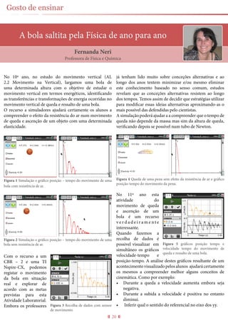 20
Gosto de ensinar
A bola saltita pela Física de ano para ano
No 10º ano, no estudo do movimento vertical (AL
2.2 Movimento na Vertical), largamos uma bola de
uma determinada altura com o objetivo de estudar o
movimento vertical em termos energéticos, identificando
as transferências e transformações de energia ocorridas no
movimento vertical de queda e ressalto de uma bola.
O recurso a simuladores ajudará certamente os alunos a
compreender o efeito da resistência do ar num movimento
de queda e ascenção de um objeto com uma determinada
elasticidade.
Figura 1 Simulação e gráfico posição – tempo do movimento de uma
bola com resistência de ar.
Figura 2 Simulação e gráfico posição – tempo do movimento de uma
bola sem resistência de ar.
Com o recurso a um
CBR – 2 e uma TI
Nspire-CX, podemos
registar o movimento
da bola em situação
real e explorar de
acordo com as metas
previstas para esta
Atividade Laboratorial.
Embora os professores
já tenham lido muito sobre conceções alternativas e ao
longo dos anos tentem minimizar e/ou mesmo eliminar
este conhecimento baseado no senso comum, estudos
revelam que as conceções alternativas resistem ao longo
dos tempos. Temos assim de decidir que estratégias utilizar
para modificar essas ideias alternativas aproximando-as o
mais possível das defendidas pelo cientistas.
A simulação poderá ajudar a a compreender que o tempo de
queda não depende da massa mas sim da altura de queda,
verificando depois se possível num tubo de Newton.
Figura 4 Queda de uma pena sem efeito da resistência de ar e gráfico
posição-tempo do movimento da pena.
No 11º ano esta
atividade do
movimento de queda
e ascenção de um
bola é um recurso
v e r d a d e i r a m e n t e
interessante.
Quando fazemos a
recolha de dados é
possivel visualizar em
simultâneo os gráficos
velocidade-tempo e
posição-tempo. A análise destes gráficos resultante de um
acontecimento visualizado pelos alunos ajudará certamente
os mesmos a compreender melhor alguns conceitos de
cinemática. Como por exemplo:
•	 Durante a queda a velocidade aumenta embora seja
negativa.
•	 Durante a subida a velocidade é positiva no entanto
diminui.
•	 Inferir qual o sentido do referencial no eixo dos yy.
Fernanda Neri
Professora de Física e Química
Figura 3 Recolha de dados com sensor
de movimento.
Figura 5 gráficos posição tempo e
velocidade tempo do movimento de
queda e ressalto de uma bola.
 