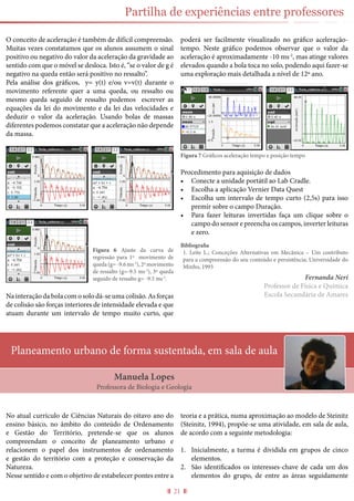 21
Partilha de experiências entre professores
O conceito de aceleração é também de difícil compreensão.
Muitas vezes constatamos que os alunos assumem o sinal
positivo ou negativo do valor da aceleração da gravidade ao
sentido com que o móvel se desloca. Isto é, “se o valor de g é
negativo na queda então será positivo no ressalto”.
Pela análise dos gráficos, y= y(t) e/ou v=v(t) durante o
movimento referente quer a uma queda, ou ressalto ou
mesmo queda seguido de ressalto podemos escrever as
equações da lei do movimento e da lei das velocidades e
deduzir o valor da aceleração. Usando bolas de massas
diferentes podemos constatar que a aceleração não depende
da massa.
Na interação da bola com o solo dá-se uma colisão. As forças
de colisão são forças interiores de intensidade elevada e que
atuam durante um intervalo de tempo muito curto, que
poderá ser facilmente visualizado no gráfico aceleração-
tempo. Neste gráfico podemos observar que o valor da
aceleração é aproximadamente -10 ms-2
, mas atinge valores
elevados quando a bola toca no solo, podendo aqui fazer-se
uma exploração mais detalhada a nível de 12º ano.
Figura 7 Gráficos aceleração tempo e posição tempo
Procedimento para aquisição de dados
•	 Conecte a unidade portátil ao Lab Cradle.
•	 Escolha a aplicação Vernier Data Quest
•	 Escolha um intervalo de tempo curto (2,5s) para isso
premir sobre o campo Duração.
•	 Para fazer leituras invertidas faça um clique sobre o
campo do sensor e preencha os campos, inverter leituras
e zero.
Bibliografia
1.	 Leite L.; Conceções Alternativas em Mecânica – Um contributo
para a compreensão do seu conteúdo e persistência; Universidade do
Minho, 1993
Fernanda Neri
Professor de Física e Química
Escola Secundária de Amares
Planeamento urbano de forma sustentada, em sala de aula
Manuela Lopes
Professora de Biologia e Geologia
Figura 6 Ajuste da curva de
regressão para 1º movimento de
queda (g= -9.6 ms-2
), 2º movimento
de ressalto (g=-9.5 ms-2
), 3º queda
seguido de ressalto g= -9.5 ms-2
.
No atual currículo de Ciências Naturais do oitavo ano do
ensino básico, no âmbito do conteúdo de Ordenamento
e Gestão do Território, pretende-se que os alunos
compreendam o conceito de planeamento urbano e
relacionem o papel dos instrumentos de ordenamento
e gestão do território com a proteção e conservação da
Natureza.
Nesse sentido e com o objetivo de estabelecer pontes entre a
teoria e a prática, numa aproximação ao modelo de Steinitz
(Steinitz, 1994), propõe-se uma atividade, em sala de aula,
de acordo com a seguinte metodologia:
1.	 Inicialmente, a turma é dividida em grupos de cinco
elementos.
2.	 São identificados os interesses-chave de cada um dos
elementos do grupo, de entre as áreas seguidamente
 
