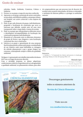 22
Gosto de ensinar
Descarregue gratuitamente
todos os números anteriores da
Revista de Ciência Elementar
Visite-nos em
rce.casadasciencias.org
referidas: Saúde, Ambiente, Comércio, Cultura e
Indústria.
3.	 Fornece-se ao grupo o mapa de uma área conhecida.
4.	 Apresenta-se ao grupo a pretensão de serem contruídos,
naáreadada,umabibliotecapública,umparqueurbano,
um hospital, um centro comercial e uma empresa de
cromagens.
5.	 Pede-se que cada elemento do grupo, individualmente,
proponha a localização da construção que serve os
interesses que defende, usando para tal uma mica
transparente sobre o mapa dado e canetas de acetato.
6.	 Pede-se ao grupo que sobreponham as diferentes micas
e identifiquem incompatibilidades de localização das
construções propostas individualmente.
7.	 Dinamiza-se a discussão entre os diferentes elementos
do grupo de forma a que cheguem a uma localização
consensual das cinco construções.
8.	 Solicita-se ao grupo a apresentação de uma proposta
final de planeamento urbano pelo grupo, acompanhada
de um relatório onde sejam defendidas as vantagens
do referido planeamento a que o grupo chegou, em
consenso, contemplando sempre a defesa da qualidade
ambiental.
Na figura 1 é apresentado um trabalho intermédio de alunos
de 8º ano, ao longo do processo descrito.
Com a atividade proposta, os alunos adquiriram
conhecimentosrelativosàimportânciadesersalvaguardada
a qualidade ambiental, no planeamento urbano, para além
de compreenderem que este processo tem de decorrer de
acordos entre as partes interessadas, de forma a contemplar
a satisfação do interesse público e a proteger os ambientes
naturais.
Figura 1 Trabalho de planeamento urbano, realizado por alunos de
8ºano.
Referências
1.	 Steinitz, C. “A framework for theory and practice in landscape
planning”, Ekistics 61.364-365 (jan/ap 1994): 4-9.
Manuela Lopes
Professora de Biologia e Geologia
Escola Augusto Gil
Agrupamento de Escolas Aurélia de Sousa
 