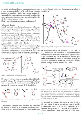 As reações químicas podem ser mais ou menos completas
e mais ou menos rápidas. A Termodinâmica trata das
questões de equilíbrio e a Cinética trata das questões de
velocidade. Em muitos casos as reações mais completas são
mais rápidas, mas muitas vezes as reações incompletas são
rápidas e as completas são lentas.
O que é que realmente controla uma reação química?
1. Controlo cinético
Quandoumareaçãoécontroladacineticamente,osprodutosque
seformammaisrapidamenteobtêm-seemmaioresquantidades.
Por exemplo, na nitração do tolueno, a 0ºC, obtêm-se os
isómeros orto-, meta- e para- nitrotoluenos em percentagens
que refletem as respetivas velocidades de formação.
A nitração do tolueno é uma substituição eletrófila
semelhante à nitração do benzeno. O agente de nitração é
vulgarmente o catião nitroílo, NO2
+
, obtido da reação entre
o ácido sulfúrico e o ácido nítrico (Fig. 1).
O ácido nítrico protonado perde uma molécula de água
e origina o catião NO2
+
. A este nível elementar pode
considerar-se que a substituição se efetua em dois processos
elementares, o primeiro mais lento (limitante da velocidade
de nitração) e o segundo, perda de um protão, muito rápido.
NO2
NO2NO2H
NO2H
H2NO3
NO2HH2O + NO2
+ NO2
+ H
(1)
(2)
ET1 ET2G
+ NO2
+ H
H2SO4 + HNO3
HSO4 + H2NO3
Figura 1 Mecanismo da nitração do benzeno.
No primeiro processo forma-se um carbocatião estabilizado
por deslocalização eletrónica, o intermediário de Wheland,
com a carga positiva deslocalizada sobre o anel (Fig. 2). No
processo (2) o protão sai por ação de HNO3 e HSO4
−
.
NO2H H HH
δδ
δ
NO2 NO2NO2
Figura 2 Estabilização do catião nitrobenzenónio por deslocalização
eletrónica.
A nitração do tolueno é mais rápida do que a nitração
do benzeno (o grupo CH3 é ativante e orto/para diretor),
isto é, favorece a entrada do grupo nitro nas posições orto
e para. A figura 3 mostra um diagrama correspondente à
substituição.
NO2
+ H
(1)
(2)
G
+ NO2
CH3
CH3
H
CH3
NO2
H
NO2H
CH3
CH3
NO2
orto
meta
para
ET1O
ET1M
ET1P
Figura 3 Diagrama de energia relativo à nitração do tolueno.
Os estados de transição dos processos (1), ET1M, ET1O e
ET1P, conducentes aos intermediários nitrometilbenzénio
são estabilizados do mesmo modo que os intermediários
a que conduzem (Fig. 4). A estabilização processa por
hiperconjugação, que consiste na interação da orbital pz do
anel (vazia) com orbitais σ do grupo metilo, mas só ocorre
quando o ataque se dá nas posições orto e para.
H
H
H
CH3
CH3
CH3
NO2
NO2
NO2
H
H
H
CH3
CH3
CH3
NO2
NO2
NO2 H
H
H
C
H
H
NO2
C H
H
NO2
H
H
H
H
H
C
H H
H
H
NO2
NO2
C
H
H
H
H
C
H H
H
NO2
H
NO2
C
H
H
H
δ
δ
semelhante a
δ
δ
δ
δ
semelhante a
semelhante a
Vazia
s
pz
Hiperconjugação
Figura 4 Os estados de transição conducentes aos intermediários
de Wheland orto, meta e para são semelhantes aos respetivos
intermediários, quer dizer, os estados de transição são estabilizados
pelos mesmos fatores que estabilizam os intermediários. O grupo
metilo só introduz estabilização por hiperconjugação quando o ataque
se dá nas posições orto e para.
A velocidade de nitração do tolueno é cerca de 20 a
25 vezes maior do que a nitração do benzeno devido
à presença do grupo metilo. A 0ºC, a distribuição de
isómeros nitrotoluenos é a seguinte: o-nitrotolueno –
43%, m-nitrotolueno – 4% e p-nitrotolueno – 53%, o que
Descobrir Ciência
26
 