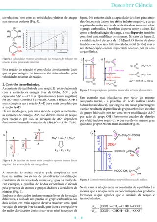 correlaciona bem com as velocidades relativas de ataque
nas mesmas posições (Fig. 5).
(1)
(1)
(1)(1)
(1) (1)
CH3
(42)
(2,5)
(58)
Figura 5 Velocidades relativas de nitração das posições do tolueno em
relação a uma posição do benzeno.
Esta reação de nitração é controlada cineticamente dado
que as percentagens de isómeros são determinadas pelas
velocidades relativas de reação.
2. Controlo termodinâmico.
A constante de equilíbrio de uma reação, K , está relacionada
com a variação da energia livre de Gibbs, ΔGº , pela
expressão ΔGº = – RT ln K. Quanto menor (mais negativo)
for ΔGº mais completa é a reação. Assim, a reação A→B é
mais completa que a reação A→C que é mais completa que
a reação A→D.
De um modo geral, para uma série de reações semelhantes,
as variações de entropia, ΔSº, não diferem muito de reação
para reação e, por isso, as variações de ΔGº dependem
fundamentalmente das variações de ΔHº (ΔGº = ΔHº - TΔSº).
G
B
A
C
D
A
A
ΔGBº
ΔGCº
ΔGDº
KB > KC > KD
ΔGBº < ΔGCº < ΔGDº
Figura 6 As reações são tanto mais completas quanto menor (mais
negativa) for a variação de sus energia livre.
A extensão de muitas reações pode comparar-se com
base na análise dos efeitos de estabilização/instabilização
resultantes da introdução de átomos e grupos na molécula.
Por exemplo, a protólise de ácidos carboxílicos é afetada
pela presença de átomos e grupos dadores e atraidores de
eletrões (Fig. 7).
Embora os dois ácidos tenham energias livres de formação
diferentes, a saída de um protão do grupo carboxílico dos
dois ácidos em meio aquoso deveria envolver uma igual
variação da energia livre (a azul), quer dizer a energia livre
do anião cloroacetato devia situar-se no nível tracejado da
figura. No entanto, dada a capacidade do cloro para atrair
eletrões, ou seja dado o seu efeito indutor negativo, a carga
negativa do anião, em vez de se deslocalizar somente sobre
o grupo carboxílico, é também dispersa sobre o cloro. Tal
como a deslocalização de carga, a sua dispersão também
contribui para estabilizar os sistemas. No caso da figura 2,
a estabilização é de cerca de 10 kJ/mol. O átomo de cloro
também exerce o seu efeito no estado inicial (ácido) mas o
seu efeito é especialmente importante no anião, por ter uma
carga elétrica.
ClH2C C
O
OH
H3C C
O
OH
ClH2C C
O
OH
H3C C
O
OH
ClH2C C
O
O
H3C C
O
O
G G
DGº=27,1kJ/mol
DGº = 16,3 kJ/mol
--10,8 kJ/mol
pKa = 4,76
pKa = 2,86
ΔGº = 5,69 pK (a 298 K)
Figura 7 Comparação das protólise dos ácidos acético e cloroacético.
Um exemplo mais elucidativo, por partir do mesmo
composto inicial, é a protólise do ácido málico (ácido
hidroxibutanodióico), que origina em maior percentagem
o anião resultante da protólise do grupo carboxílico vizinho
do grupo hidroxilo, por ter uma extra-estabilização ΔΔG
por ação do grupo OH (fortemente atraidor de eletrões
por efeito indutor negativo), o que sucede em menor grau
quando o grupo OH está mais afastado (Fig. 8).
HOOC-CH2-CH C
O
OH
HOOC-CH2-CH C
O
O
CH2-CH-COOHC
O
O
G
pKa
=3,46
pKa
=5,10
DDGº
OH
OH
OH
Figura 8 Controlo termodinâmico na protólise do ácido málico.
Neste caso, a relação entre as constantes de equilíbrio é a
mesma que a relação entre as concentrações dos produtos
formados o que significa que o controlo da reação é
termodinâmico.
Ka1
Ka2
=
[COOH—CH2 —CHOH—COO–
]
[COOH—CHOH—CH2 —COO–
]
Descobrir Ciência
27
 