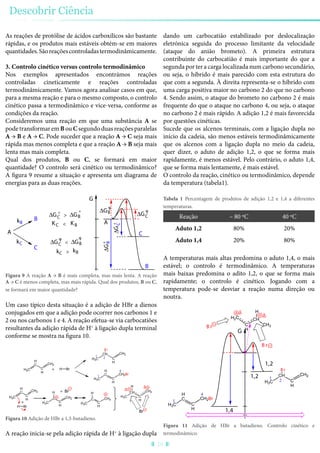 As reações de protólise de ácidos carboxílicos são bastante
rápidas, e os produtos mais estáveis obtém-se em maiores
quantidades.Sãoreaçõescontroladastermodinâmicamente.
3. Controlo cinético versus controlo termodinâmico
Nos exemplos apresentados encontrámos reações
controladas cineticamente e reações controladas
termodinâmicamente. Vamos agora analisar casos em que,
para a mesma reação e para o mesmo composto, o controlo
cinético passa a termodinâmico e vice-versa, conforme as
condições da reação.
Consideremos uma reação em que uma substância A se
pode transformar em B ou C segundo duas reações paralelas
A → B e A → C. Pode suceder que a reação A → C seja mais
rápida mas menos completa e que a reação A → B seja mais
lenta mas mais completa.
Qual dos produtos, B ou C, se formará em maior
quantidade? O controlo será cinético ou termodinâmico?
A figura 9 resume a situação e apresenta um diagrama de
energias para as duas reações.
B
C
CA
KC KB A
B
G
ΔGB
ΔGC
>
ΔGB
ΔGC
kB
kC
kC kB
ΔGB<ΔGC
ΔGC
ΔGB
º
º
ºº
<
>
Figura 9 A reação A → B é mais completa, mas mais lenta. A reação
A → C é menos completa, mas mais rápida. Qual dos produtos, B ou C,
se formará em maior quantidade?
Um caso típico desta situação é a adição de HBr a dienos
conjugados em que a adição pode ocorrer nos carbonos 1 e
2 ou nos carbonos 1 e 4. A reação efetua-se via carbocatiões
resultantes da adição rápida de H+
à ligação dupla terminal
conforme se mostra na figura 10.
H2C
H
C
C
H
CH2
H Br
H2C
H
C
C
H
CH2
H Br
H3C
C
C
H
CH2
H
H3C
CH
C
H
CH2
B r
H3C
C
C
H
CH2
H
H3C
H
C
C
H
CH2Br
Δ
H3C
CH
C
H
CH2
H
+
1 2
4
1
+
+ Br
δ
Br
Figura 10 Adição de HBr a 1,3-butadieno.
A reação inicia-se pela adição rápida de H+
à ligação dupla
dando um carbocatião estabilizado por deslocalização
eletrónica seguida do processo limitante da velocidade
(ataque do anião brometo). A primeira estrutura
contribuinte do carbocatião é mais importante do que a
segunda por ter a carga localizada num carbono secundário,
ou seja, o híbrido é mais parecido com esta estrutura do
que com a segunda. À direita representa-se o híbrido com
uma carga positiva maior no carbono 2 do que no carbono
4. Sendo assim, o ataque do brometo no carbono 2 é mais
frequente do que o ataque no carbono 4, ou seja, o ataque
no carbono 2 é mais rápido. A adição 1,2 é mais favorecida
por questões cinéticas.
Sucede que os alcenos terminais, com a ligação dupla no
início da cadeia, são menos estáveis termodinâmicamente
que os alcenos com a ligação dupla no meio da cadeia,
quer dizer, o aduto de adição 1,2, o que se forma mais
rapidamente, é menos estável. Pelo contrário, o aduto 1,4,
que se forma mais lentamente, é mais estável.
O controlo da reação, cinético ou termodinâmico, depende
da temperatura (tabela1).
Tabela 1 Percentagem de produtos de adição 1,2 e 1,4 a diferentes
temperaturas.
Reação – 80 ºC 40 ºC
Aduto 1,2 80% 20%
Aduto 1,4 20% 80%
A temperaturas mais altas predomina o aduto 1,4, o mais
estável; o controlo é termodinâmico. A temperaturas
mais baixas predomina o adito 1,2, o que se forma mais
rapidamente; o controlo é cinético. Jogando com a
temperatura pode-se desviar a reação numa direção ou
noutra.
H3C
H
C
C
H
CH2Br
H3C
CH
C
H
CH2
B r
B r
B r CH3
CH
C
H
H2C
H
Δ
4
1
G
1
2
1,2
1,4
1,2
δ
Figura 11 Adição de HBr a butadieno. Controlo cinético e
termodinâmico.
Descobrir Ciência
28
 