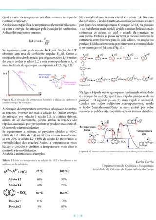 Qual a razão da temperatura ser determinante no tipo de
controlo verificado?
Avelocidadeespecíficadeumprocessoelementarrelaciona-
se com a energia de ativação pela equação de Arrhenius.
Aplicando logaritmos teremos:
lnk = lnA−
Eativ.
RT
Se representarmos graficamente ln k em função de 1/T
obtemos uma reta de coeficiente angular Eativ./R. Como a
energia de ativação da reação que origina o aduto 1,4 é maior
do que a produz o aduto 1,2, a reta correspondente a k1,4 é
mais inclinada do que a que corresponde a k1,2 (Fig. 12).
T
D
H3C
CH
C
H
CH2
H
Br
ln k
1/T
ln k1,4
ln k1,2
δ
1
2
4
Maior energia
de ativação
Menor energia
de ativação
Figura 12 A elevação da temperatura favorece o ataque ao carbono 4
(maior energia de ativação).
A elevação da temperatura aumenta a velocidade de ambas
as reações, favorece até mais a adição 1,4 (maior energia
de ativação) em relação à adição 1,2. A cinética deixou,
assim, de ser dominante, porque ambas as reações são
rápidas, acabando por predominar o produto mais estável.
O controlo é termodinâmico.
Se aquecermos a mistura de produtos obtidos a -80ºC
(80% de 1,2 e 20% de 1,4) até 40ºC a mistura transforma-
se em 20% de aduto 1,2 e 80% de aduto 1,4 mostrando a
reversibilidade das reações. Assim, a temperaturas mais
baixas o controlo é cinético; a temperaturas mais altas o
controlo é termodinâmico.
A tabela 2 mostra outos exemplos.
Tabela 2 Efeito da temperatura na adição de HCl a butadieno e na
sulfonação do naftaleno.
+ HCl 25 ºC 200 ºC
Aduto 1,2 60% 30%
Aduto 1,4 40% 70%
+ SO3 80 ºC 160 ºC
Posição 1 91% 15%
Posição 2 9% 85%
No caso do alceno, o mais estável é o aduto 1,4. No caso
do naftaleno, o ácido 2-naftalenossulfonico é o mais estável
por questões estereoquímicas. O ataque de SO3 na posição
1 do naftaleno é mais rápido devido a maior deslocalização
eletrónica do aduto, ao qual o estado de transição se
assemelha. Embora se possa escrever o mesmo número de
estruturas contribuintes para os dois adutos, no ataque na
posição1háduasestruturasqueconservamaaromaticidade
e no outro caso só há uma (Fig. 13).
SO3
HSO3
H SO3
H SO3
H
SO3
H
HH
SO3 SO3SO3
H
H
SO3
H
SO3
+ SO3
Figura 13
Na figura 14 pode ver-se que o passo limitante de velocidade
é o ataque do anel (1), que é mais rápido quando se dá na
posição 1. O segundo passo, (2), mais rápido e reversível,
conduz aos ácidos sulfónicos correspondentes, sendo
o ácido 2-naftalenossulfónico o mais estável por sofre
menores repulsões estereoquímicas pelos átomos vizinhos.
S
OH
O
O
H S
OH
OO
SO3
H
H
SO3
(2)
+ SO3
(2)
(1)
(1)
Termperatura
alta
Termperatura
baixa
Figura14Controlocinéticoetermodinâmiconasulfonaçãodonaftaleno.
Carlos Corrêa
Departamento de Química e Bioquímica
Faculdade de Ciências da Universidade do Porto
29
 