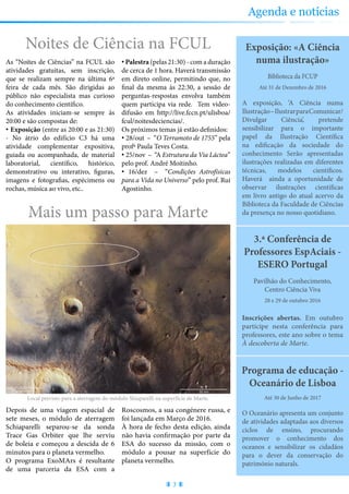 Partilhe connosco as suas sugestões sobre a revista e conheça as nossas para ocupar os seus tempos livres
3.ª Conferência de
Professores EspAciais -
ESERO Portugal
Inscrições abertas. Em outubro
participe nesta conferência para
professores, este ano sobre o tema
À descoberta de Marte.
28 e 29 de outubro 2016
Pavilhão do Conhecimento,
Centro Ciência Viva
Exposição: «A Ciência
numa ilustração»
A exposição, ‘A Ciência numa
Ilustração–IlustrarparaComunicar/
Divulgar Ciência’, pretende
sensibilizar para o importante
papel da Ilustração Científica
na edificação da sociedade do
conhecimento Serão apresentadas
ilustrações realizadas em diferentes
técnicas, modelos científicos.
Haverá ainda a oportunidade de
observar ilustrações científicas
em livro antigo do atual acervo da
Biblioteca da Faculdade de Ciências
da presença no nosso quotidiano.
Até 31 de Dezembro de 2016
Biblioteca da FCUP
Mais um passo para Marte
Depois de uma viagem espacial de
sete meses, o módulo de aterragem
Schiaparelli separou-se da sonda
Trace Gas Orbiter que lhe serviu
de boleia e começou a descida de 6
minutos para o planeta vermelho.
O programa ExoMArs é resultante
de uma parceria da ESA com a
Roscosmos, a sua congénere russa, e
foi lançada em Março de 2016.
À hora de fecho desta edição, ainda
não havia confirmação por parte da
ESA do sucesso da missão, com o
módulo a pousar na superfície do
planeta vermelho.
Noites de Ciência na FCUL
As “Noites de Ciências” na FCUL são
atividades gratuitas, sem inscrição,
que se realizam sempre na última 6ª
feira de cada mês. São dirigidas ao
público não especialista mas curioso
do conhecimento científico.
As atividades iniciam-se sempre às
20:00 e são compostas de:
• Exposição (entre as 20:00 e as 21:30)
- No átrio do edifício C3 há uma
atividade complementar expositiva,
guiada ou acompanhada, de material
laboratorial, científico, histórico,
demonstrativo ou interativo, figuras,
imagens e fotografias, espécimens ou
rochas, música ao vivo, etc..
• Palestra (pelas 21:30) - com a duração
de cerca de 1 hora. Haverá transmissão
em direto online, permitindo que, no
final da mesma às 22:30, a sessão de
perguntas-respostas envolva também
quem participa via rede. Tem video-
difusão em http://live.fccn.pt/ulisboa/
fcul/noitesdeciencias/.
Os próximos temas já estão definidos:
• 28/out – “O Terramoto de 1755” pela
profª Paula Teves Costa.
• 25/nov – “A Estrutura da Via Láctea”
pelo prof. André Moitinho.
• 16/dez – “Condições Astrofísicas
para a Vida no Universo” pelo prof. Rui
Agostinho.
Programa de educação -
Oceanário de Lisboa
O Oceanário apresenta um conjunto
de atividades adaptadas aos diversos
ciclos de ensino, procurando
promover o conhecimento dos
oceanos e sensibilizar os cidadãos
para o dever da conservação do
património naturals.
Até 30 de Junho de 2017
3
Agenda e notícias
Local previsto para a aterragem do módulo Shiaparelli na superfície de Marte.
 