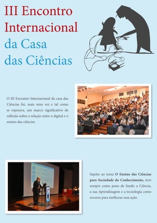 30
III Encontro Internacional da Casa das Ciências
III Encontro
Internacional
da Casa
das Ciências
O III Encontro Internacional da casa das
Ciências foi, mais uma vez e tal como
se esperava, um marco significativo de
reflexão sobre a relação entre o digital e o
ensino das ciências.
Sujeito ao tema O Ensino das Ciências
para Sociedade do Conhecimento, teve
sempre como pano de fundo a Ciência,
a sua Aprendizagem e a tecnologia como
recurso para melhorar essa ação.
 