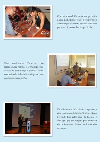 31
O ensino das Ciências para a sociedade do conhecimento
O modelo escolhido desta vez, permitiu
a cada participante “criar” o seu percurso
de formação, orientado preferencialmente
para uma área do saber em particular.
Duas conferências Plenárias, oito
temáticas, seis painéis, 43 workshops e oito
sessões de comunicações paralelas foram
o mosaico de onde cada participante pode
construir as suas opções.
De salientar nas duas plenárias a presença
dos professores Sobrinho Simões e Nuno
Ferrand, duas referências da Ciência e
Portugal que em viagens pela evolução
do conhecimento fizeram as delícias dos
presentes.
 