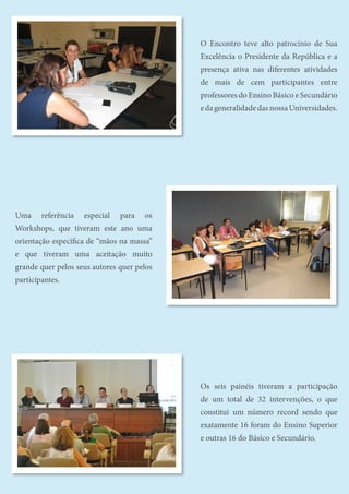 Uma referência especial para os
Workshops, que tiveram este ano uma
orientação específica de “mãos na massa”
e que tiveram uma aceitação muito
grande quer pelos seus autores quer pelos
participantes.
Os seis painéis tiveram a participação
de um total de 32 intervenções, o que
constitui um número record sendo que
exatamente 16 foram do Ensino Superior
e outras 16 do Básico e Secundário.
O Encontro teve alto patrocínio de Sua
Excelência o Presidente da República e a
presença ativa nas diferentes atividades
de mais de cem participantes entre
professores do Ensino Básico e Secundário
edageneralidadedasnossaUniversidades.
 
