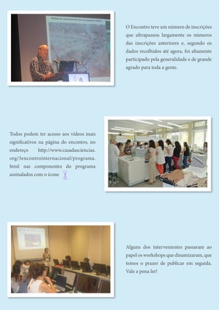 O Encontro teve um número de inscrições
que ultrapassou largamente os números
das inscrições anteriores e, segundo os
dados recolhidos até agora, foi altamente
participado pela generalidade e de grande
agrado para toda a gente.
Todos podem ter acesso aos vídeos mais
significativos na página do encontro, no
endereço http://www.casadasciencias.
org/3encontrointernacional/programa.
html nas componentes do programa
assinalados com o ícone
Alguns dos intervenientes passaram ao
papel os workshops que dinamizaram, que
temos o prazer de publicar em seguida.
Vale a pena ler!
 